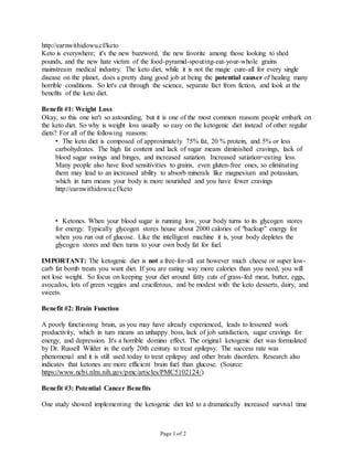 Page 1 of 2
http://earnwithidowu.cf/keto
Keto is everywhere; it's the new buzzword, the new favorite among those looking to shed
pounds, and the new hate victim of the food-pyramid-spouting-eat-your-whole grains
mainstream medical industry. The keto diet, while it is not the magic cure-all for every single
disease on the planet, does a pretty dang good job at being the potential causer of healing many
horrible conditions. So let's cut through the science, separate fact from fiction, and look at the
benefits of the keto diet.
Benefit #1: Weight Loss
Okay, so this one isn't so astounding, but it is one of the most common reasons people embark on
the keto diet. So why is weight loss usually so easy on the ketogenic diet instead of other regular
diets? For all of the following reasons:
• The keto diet is composed of approximately 75% fat, 20 % protein, and 5% or less
carbohydrates. The high fat content and lack of sugar means diminished cravings, lack of
blood sugar swings and binges, and increased satiation. Increased satiation=eating less.
Many people also have food sensitivities to grains, even gluten-free ones, so eliminating
them may lead to an increased ability to absorb minerals like magnesium and potassium,
which in turn means your body is more nourished and you have fewer cravings
http://earnwithidowu.cf/keto
• Ketones. When your blood sugar is running low, your body turns to its glycogen stores
for energy. Typically glycogen stores house about 2000 calories of "backup" energy for
when you run out of glucose. Like the intelligent machine it is, your body depletes the
glycogen stores and then turns to your own body fat for fuel.
IMPORTANT: The ketogenic diet is not a free-for-all eat however much cheese or super low-
carb fat bomb treats you want diet. If you are eating way more calories than you need, you will
not lose weight. So focus on keeping your diet around fatty cuts of grass-fed meat, butter, eggs,
avocados, lots of green veggies and cruciferous, and be modest with the keto desserts, dairy, and
sweets.
Benefit #2: Brain Function
A poorly functioning brain, as you may have already experienced, leads to lessened work
productivity, which in turn means an unhappy boss, lack of job satisfaction, sugar cravings for
energy, and depression. It's a horrible domino effect. The original ketogenic diet was formulated
by Dr. Russell Wilder in the early 20th century to treat epilepsy. The success rate was
phenomenal and it is still used today to treat epilepsy and other brain disorders. Research also
indicates that ketones are more efficient brain fuel than glucose. (Source:
https://www.ncbi.nlm.nih.gov/pmc/articles/PMC5102124/)
Benefit #3: Potential Cancer Benefits
One study showed implementing the ketogenic diet led to a dramatically increased survival time
 