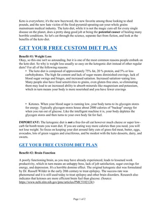 Page 1 of 2
Keto is everywhere; it's the new buzzword, the new favorite among those looking to shed
pounds, and the new hate victim of the food-pyramid-spouting-eat-your-whole grains
mainstream medical industry. The keto diet, while it is not the magic cure-all for every single
disease on the planet, does a pretty dang good job at being the potential causer of healing many
horrible conditions. So let's cut through the science, separate fact from fiction, and look at the
benefits of the keto diet.
GET YOUR FREE CUSTOM DIET PLAN
Benefit #1: Weight Loss
Okay, so this one isn't so astounding, but it is one of the most common reasons people embark on
the keto diet. So why is weight loss usually so easy on the ketogenic diet instead of other regular
diets? For all of the following reasons:
• The keto diet is composed of approximately 75% fat, 20 % protein, and 5% or less
carbohydrates. The high fat content and lack of sugar means diminished cravings, lack of
blood sugar swings and binges, and increased satiation. Increased satiation=eating less.
Many people also have food sensitivities to grains, even gluten-free ones, so eliminating
them may lead to an increased ability to absorb minerals like magnesium and potassium,
which in turn means your body is more nourished and you have fewer cravings
• Ketones. When your blood sugar is running low, your body turns to its glycogen stores
for energy. Typically glycogen stores house about 2000 calories of "backup" energy for
when you run out of glucose. Like the intelligent machine it is, your body depletes the
glycogen stores and then turns to your own body fat for fuel.
IMPORTANT: The ketogenic diet is not a free-for-all eat however much cheese or super low-
carb fat bomb treats you want diet. If you are eating way more calories than you need, you will
not lose weight. So focus on keeping your diet around fatty cuts of grass-fed meat, butter, eggs,
avocados, lots of green veggies and cruciferous, and be modest with the keto desserts, dairy, and
sweets.
GET YOUR FREE CUSTOM DIET PLAN
Benefit #2: Brain Function
A poorly functioning brain, as you may have already experienced, leads to lessened work
productivity, which in turn means an unhappy boss, lack of job satisfaction, sugar cravings for
energy, and depression. It's a horrible domino effect. The original ketogenic diet was formulated
by Dr. Russell Wilder in the early 20th century to treat epilepsy. The success rate was
phenomenal and it is still used today to treat epilepsy and other brain disorders. Research also
indicates that ketones are more efficient brain fuel than glucose. (Source:
https://www.ncbi.nlm.nih.gov/pmc/articles/PMC5102124/)
 