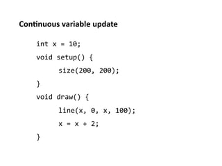 Con%nuous	
  variable	
  update	
  

      int	
  x	
  =	
  10;	
  
      void	
  setup()	
  {	
  
              	
  size(200,	
  200);	
  
      }	
  
      void	
  draw()	
  {	
  
              	
  line(x,	
  0,	
  x,	
  100);	
  
              	
  x	
  =	
  x	
  +	
  2;	
  
      }	
  
 