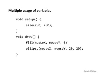 Mul%ple	
  usage	
  of	
  variables	
  

      void	
  setup()	
  {	
  
              	
  size(200,	
  200);	
  
      }	
  
      void	
  draw()	
  {	
  
              	
  fill(mouseX,	
  mouseY,	
  0);	
  
              	
  ellipse(mouseX,	
  mouseY,	
  20,	
  20);	
  
      }	
  



                                                              Example:	
  Mul;Use	
  
 