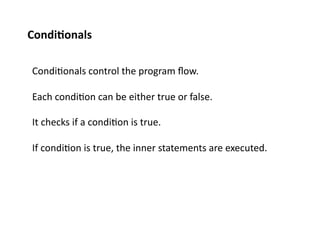 Condi%onals	
  

 Condi;onals	
  control	
  the	
  program	
  ﬂow.	
  

 Each	
  condi;on	
  can	
  be	
  either	
  true	
  or	
  false.	
  

 It	
  checks	
  if	
  a	
  condi;on	
  is	
  true.	
  

 If	
  condi;on	
  is	
  true,	
  the	
  inner	
  statements	
  are	
  executed.	
  
 