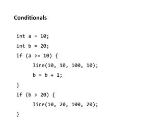 Condi%onals	
  

 int	
  a	
  =	
  10;	
  
 int	
  b	
  =	
  20;	
  
 if	
  (a	
  >=	
  10)	
  {	
  
          	
  line(10,	
  10,	
  100,	
  10);	
  
          	
  b	
  =	
  b	
  +	
  1;	
  
 }	
  
 if	
  (b	
  >	
  20)	
  {	
  
          	
  line(10,	
  20,	
  100,	
  20);	
  
 }	
  
 