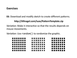 Exercises	
  

E6:	
  Download	
  and	
  modify	
  sketch	
  to	
  create	
  diﬀerent	
  paPerns.	
  	
  
          	
  hTp://%llnagel.com/iuav/PaTernTemplate.zip	
  
Varia%on:	
  Make	
  it	
  interac;ve	
  so	
  that	
  the	
  results	
  depends	
  on	
  
mouse	
  movements.	
  
Varia%on:	
  Use	
  random()	
  to	
  randomize	
  the	
  graphic.	
  
 