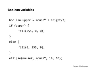 Boolean	
  variables	
  

 boolean	
  upper	
  =	
  mouseY	
  <	
  height/2;	
  
 if	
  (upper)	
  {	
  
         	
  fill(255,	
  0,	
  0);	
  
 }	
  
 else	
  {	
  
         	
  fill(0,	
  255,	
  0);	
  
 }	
  
 ellipse(mouseX,	
  mouseY,	
  10,	
  10);	
  

                                                         Example:	
  IfElseShowcase	
  
 