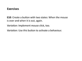 Exercises	
  

E10:	
  Create	
  a	
  buPon	
  with	
  two	
  states:	
  When	
  the	
  mouse	
  
is	
  over	
  and	
  when	
  it	
  is	
  out,	
  again.	
  
Varia%on:	
  Implement	
  mouse	
  click,	
  too.	
  
Varia%on:	
  Use	
  this	
  buPon	
  to	
  ac;vate	
  a	
  behaviour.	
  
 