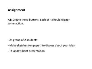 Assignment	
  

A1:	
  Create	
  three	
  buPons.	
  Each	
  of	
  it	
  should	
  trigger	
  
some	
  ac;on.	
  	
  




-­‐	
  As	
  group	
  of	
  2	
  students	
  
-­‐	
  Make	
  sketches	
  (on	
  paper)	
  to	
  discuss	
  about	
  your	
  idea	
  
-­‐	
  Thursday:	
  brief	
  presenta;on	
  
 