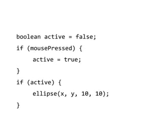 boolean	
  active	
  =	
  false;	
  
if	
  (mousePressed)	
  {	
  
        	
  active	
  =	
  true;	
  
}	
  
if	
  (active)	
  {	
  
        	
  ellipse(x,	
  y,	
  10,	
  10);	
  
}	
  
 
