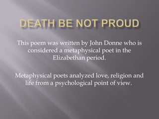 This poem was written by John Donne who is
    considered a metaphysical poet in the
             Elizabethan period.

Metaphysical poets analyzed love, religion and
   life from a psychological point of view.
 