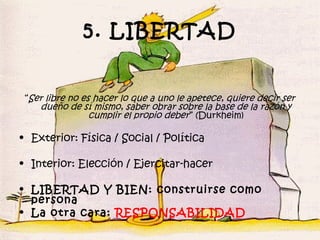 5. LIBERTAD


 “Ser libre no es hacer lo que a uno le apetece, quiere decir ser
    dueño de sí mismo, saber obrar sobre la base de la razón y
                 cumplir el propio deber” (Durkheim)

• Exterior: Física / Social / Política

• Interior: Elección / Ejercitar-hacer

• LIBERTAD Y BIEN: construirse como
  persona
• La otra cara: RESPONSABILIDAD
 