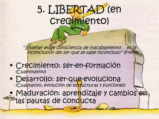 5. LIBERTAD (en
              crecimiento)

    “Enseñar exige consciencia de inacabamiento… es la
     inconclusión del ser que se sabe inconcluso” (Freire)

• Crecimiento: ser-en-formación
 (Cuantitativo)
• Desarrollo: ser-que-evoluciona
 (Cualitativo, evolución de estructuras y funciones)
• Maduración: aprendizaje y cambios en
  las pautas de conducta
 