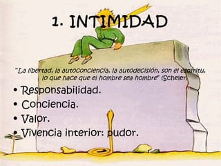 1. INTIMIDAD


“La libertad, la autoconciencia, la autodecisión, son el espíritu,
         lo que hace que el hombre sea hombre ” (Scheler)

•   Responsabilidad.
•   Conciencia.
•   Valor.
•   Vivencia interior: pudor.
 