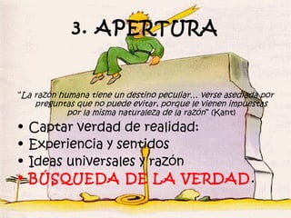 3. APERTURA


“La razón humana tiene un destino peculiar… verse asediada por
    preguntas que no puede evitar, porque le vienen impuestas
            por la misma naturaleza de la razón ” (Kant)
•   Captar verdad de realidad:
•   Experiencia y sentidos
•   Ideas universales y razón
•   BÚSQUEDA DE LA VERDAD .
 