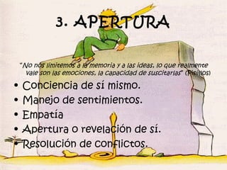 3. APERTURA

    “No nos limitemos a la memoria y a las ideas, lo que realmente
      vale son las emociones, la capacidad de suscitarlas ” (Pinillos)

•   Conciencia de sí mismo.
•   Manejo de sentimientos.
•   Empatía
•   Apertura o revelación de sí.
•   Resolución de conflictos.
 