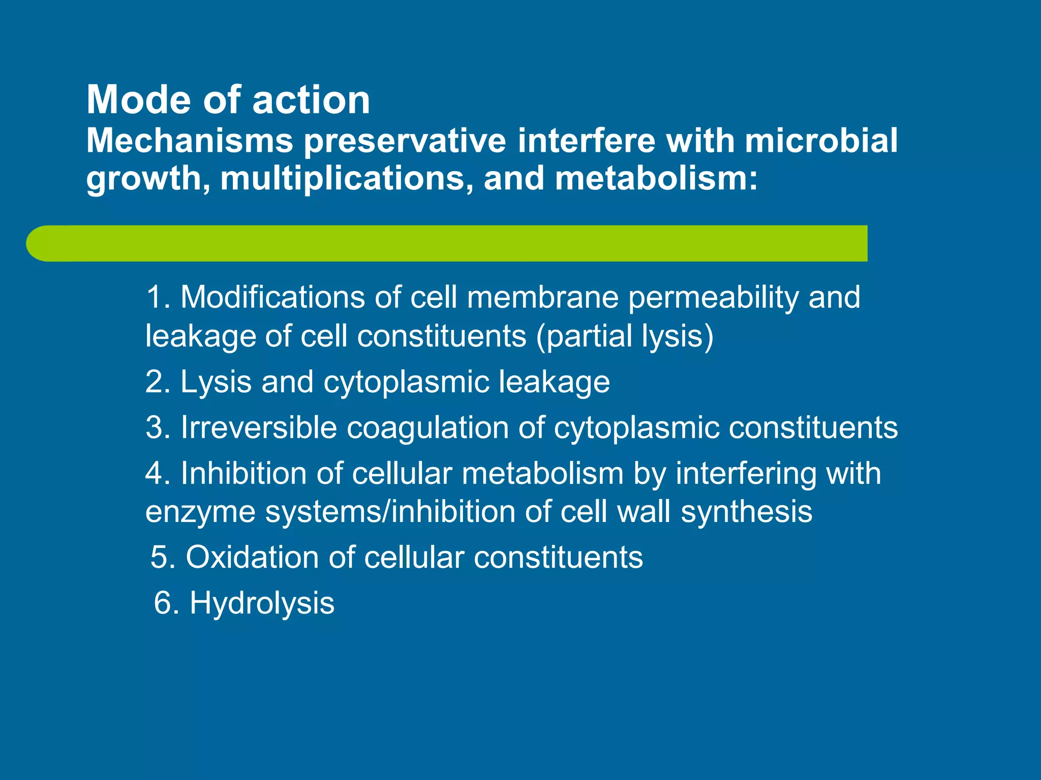 Mode of action
Mechanisms preservative interfere with microbial
growth, multiplications, and metabolism:
1. Modifications of cell membrane permeability and
leakage of cell constituents (partial lysis)
2. Lysis and cytoplasmic leakage
3. Irreversible coagulation of cytoplasmic constituents
4. Inhibition of cellular metabolism by interfering with
enzyme systems/inhibition of cell wall synthesis
5. Oxidation of cellular constituents
6. Hydrolysis
 