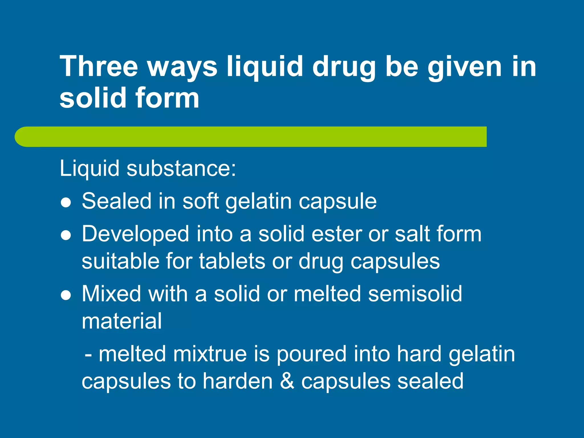 Three ways liquid drug be given in
solid form
Liquid substance:
 Sealed in soft gelatin capsule
 Developed into a solid ester or salt form
suitable for tablets or drug capsules
 Mixed with a solid or melted semisolid
material
- melted mixtrue is poured into hard gelatin
capsules to harden & capsules sealed
 