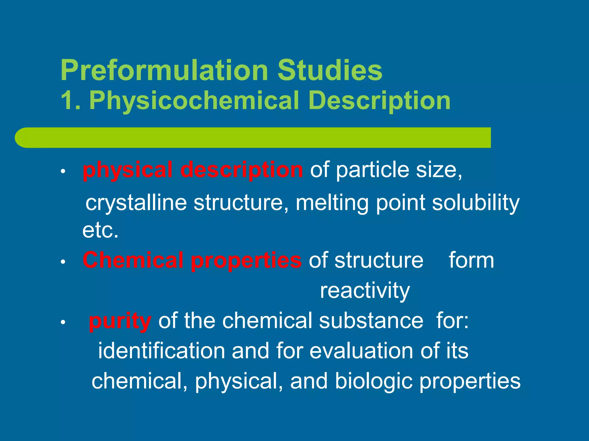 Preformulation Studies
1. Physicochemical Description
• physical description of particle size,
crystalline structure, melting point solubility
etc.
• Chemical properties of structure form
reactivity
• purity of the chemical substance for:
identification and for evaluation of its
chemical, physical, and biologic properties
 