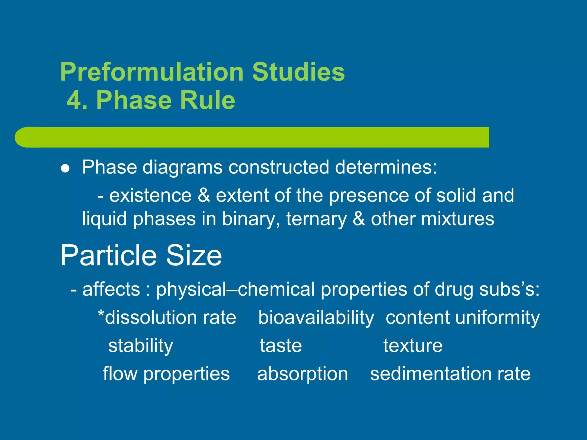Preformulation Studies
4. Phase Rule
 Phase diagrams constructed determines:
- existence & extent of the presence of solid and
liquid phases in binary, ternary & other mixtures
Particle Size
- affects : physical–chemical properties of drug subs’s:
*dissolution rate bioavailability content uniformity
stability taste texture
flow properties absorption sedimentation rate
 