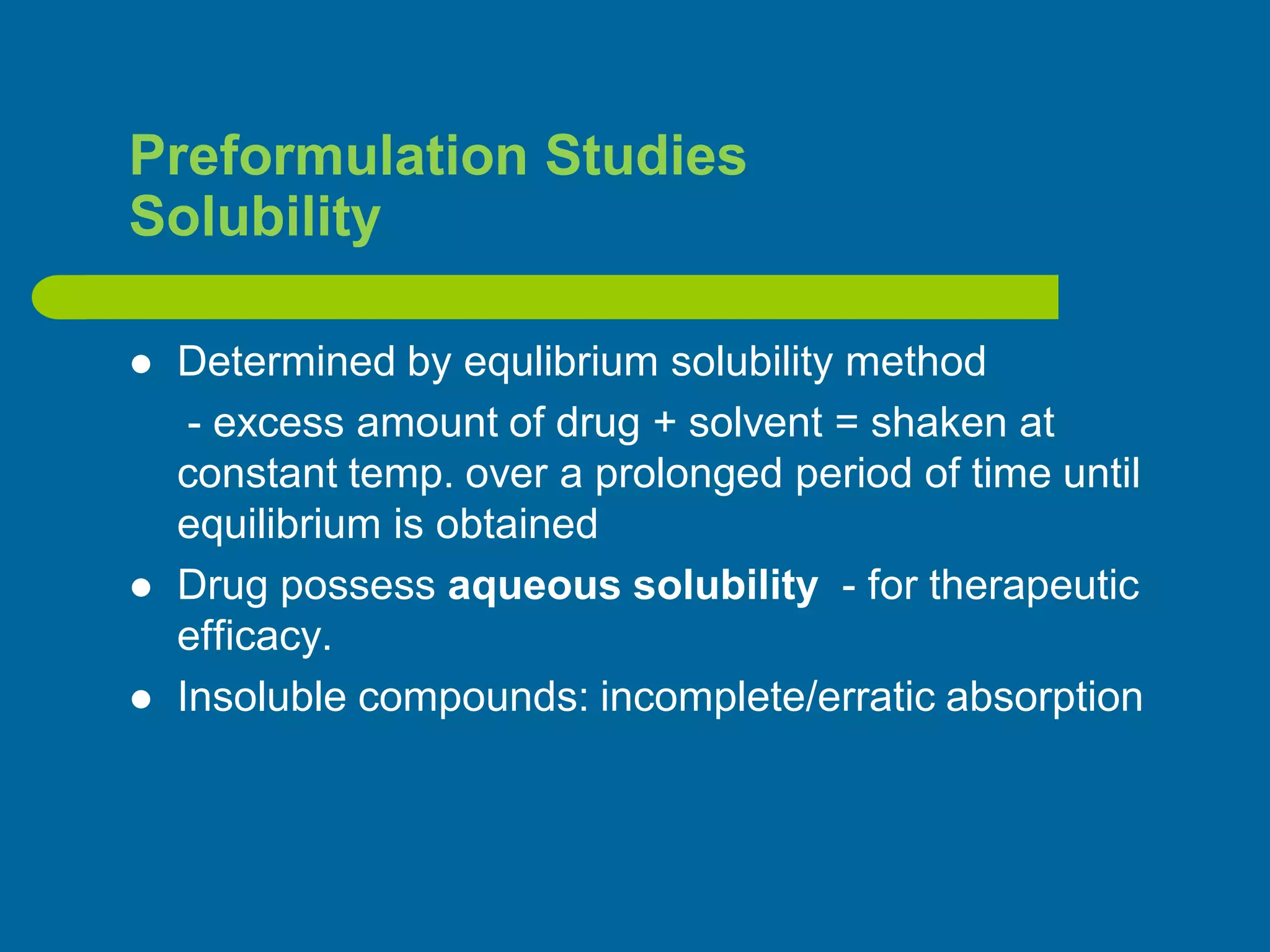 Preformulation Studies
Solubility
 Determined by equlibrium solubility method
- excess amount of drug + solvent = shaken at
constant temp. over a prolonged period of time until
equilibrium is obtained
 Drug possess aqueous solubility - for therapeutic
efficacy.
 Insoluble compounds: incomplete/erratic absorption
 