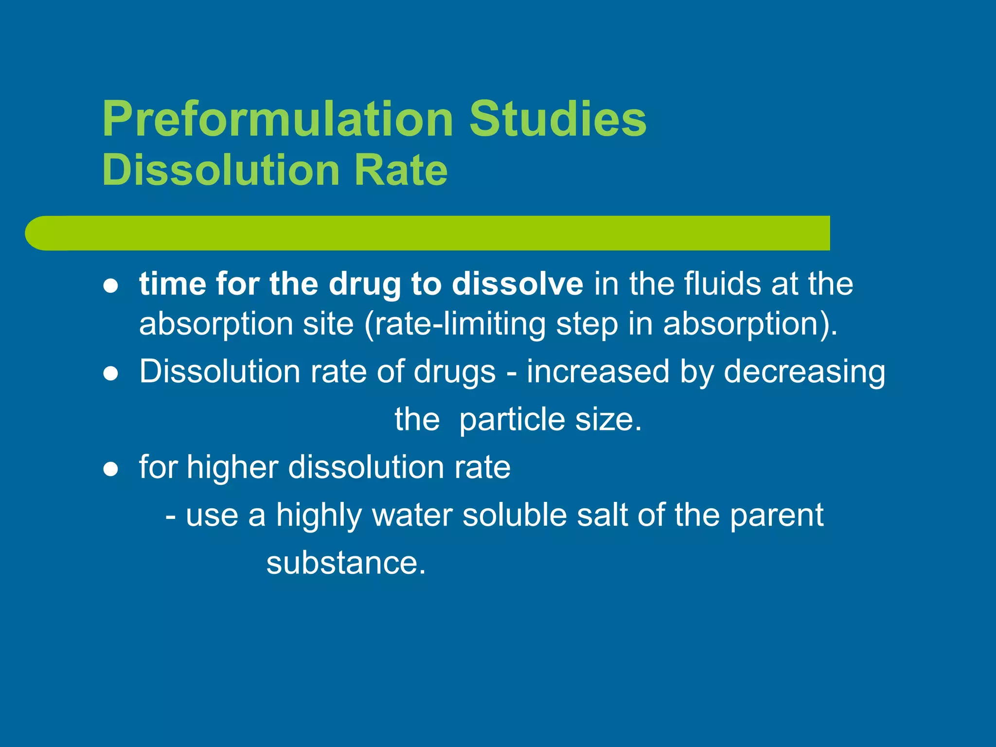 Preformulation Studies
Dissolution Rate
 time for the drug to dissolve in the fluids at the
absorption site (rate-limiting step in absorption).
 Dissolution rate of drugs - increased by decreasing
the particle size.
 for higher dissolution rate
- use a highly water soluble salt of the parent
substance.
 