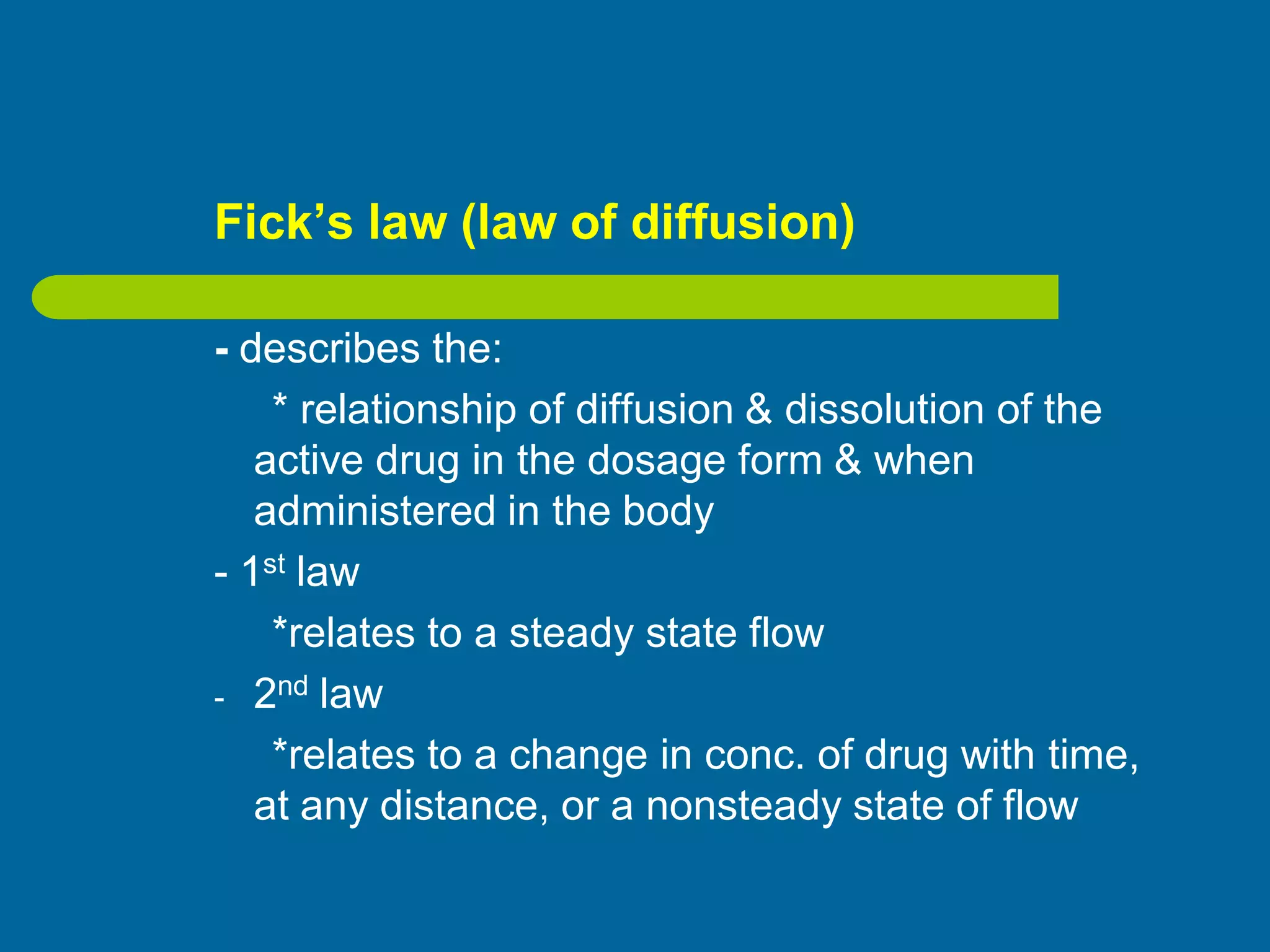 Fick’s law (law of diffusion)
- describes the:
* relationship of diffusion & dissolution of the
active drug in the dosage form & when
administered in the body
- 1st law
*relates to a steady state flow
- 2nd law
*relates to a change in conc. of drug with time,
at any distance, or a nonsteady state of flow
 