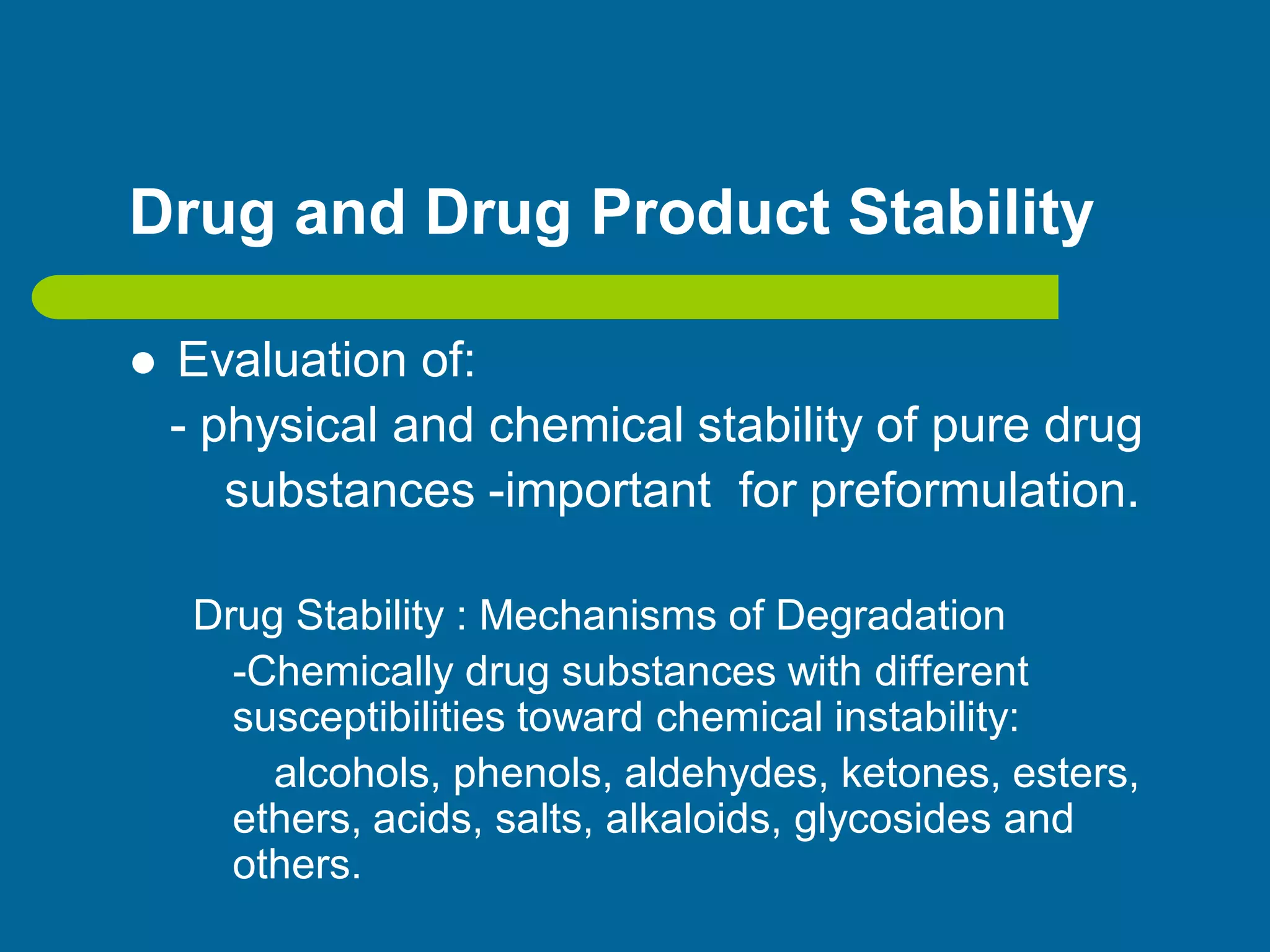 Drug and Drug Product Stability
 Evaluation of:
- physical and chemical stability of pure drug
substances -important for preformulation.
Drug Stability : Mechanisms of Degradation
-Chemically drug substances with different
susceptibilities toward chemical instability:
alcohols, phenols, aldehydes, ketones, esters,
ethers, acids, salts, alkaloids, glycosides and
others.
 