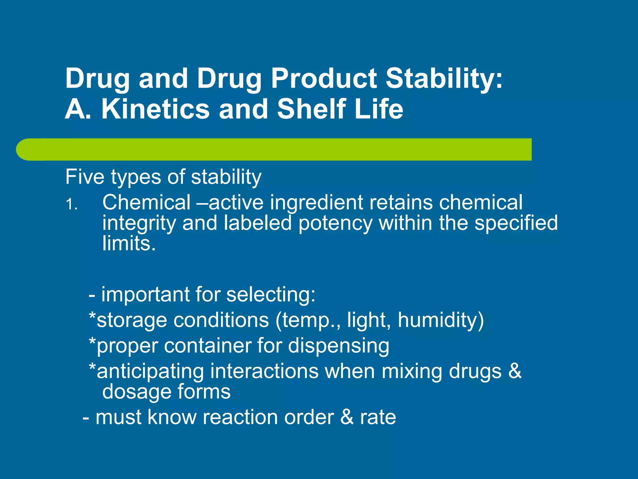 Drug and Drug Product Stability:
A. Kinetics and Shelf Life
Five types of stability
1. Chemical –active ingredient retains chemical
integrity and labeled potency within the specified
limits.
- important for selecting:
*storage conditions (temp., light, humidity)
*proper container for dispensing
*anticipating interactions when mixing drugs &
dosage forms
- must know reaction order & rate
 