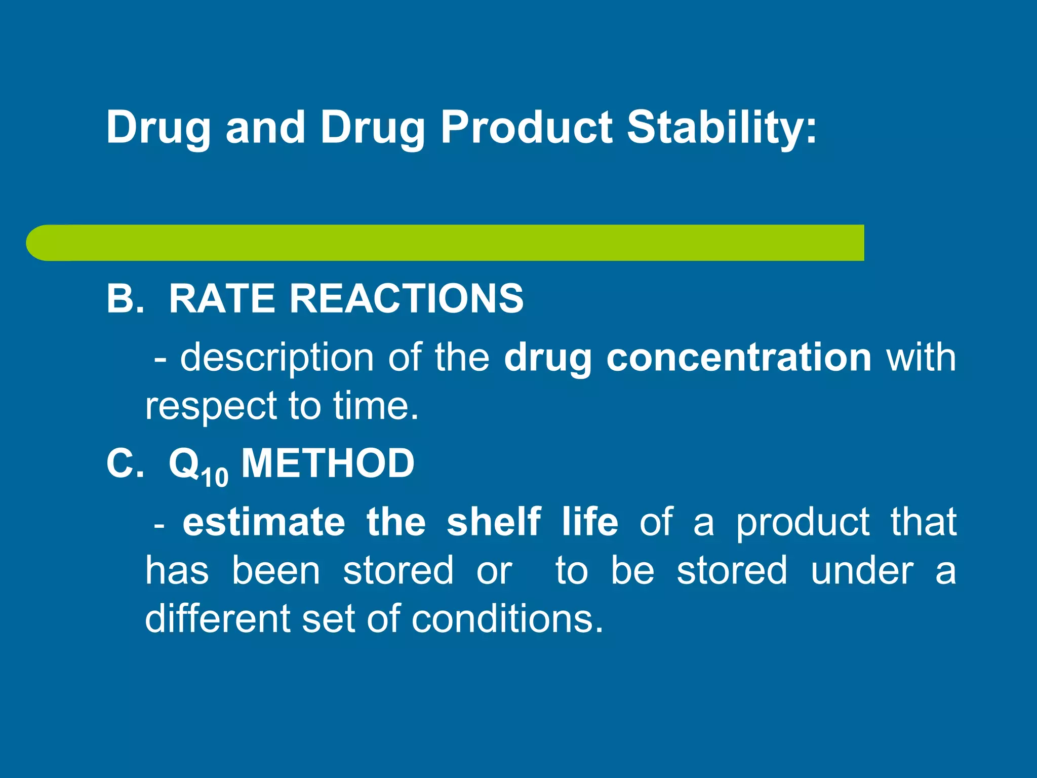 Drug and Drug Product Stability:
B. RATE REACTIONS
- description of the drug concentration with
respect to time.
C. Q10 METHOD
- estimate the shelf life of a product that
has been stored or to be stored under a
different set of conditions.
 