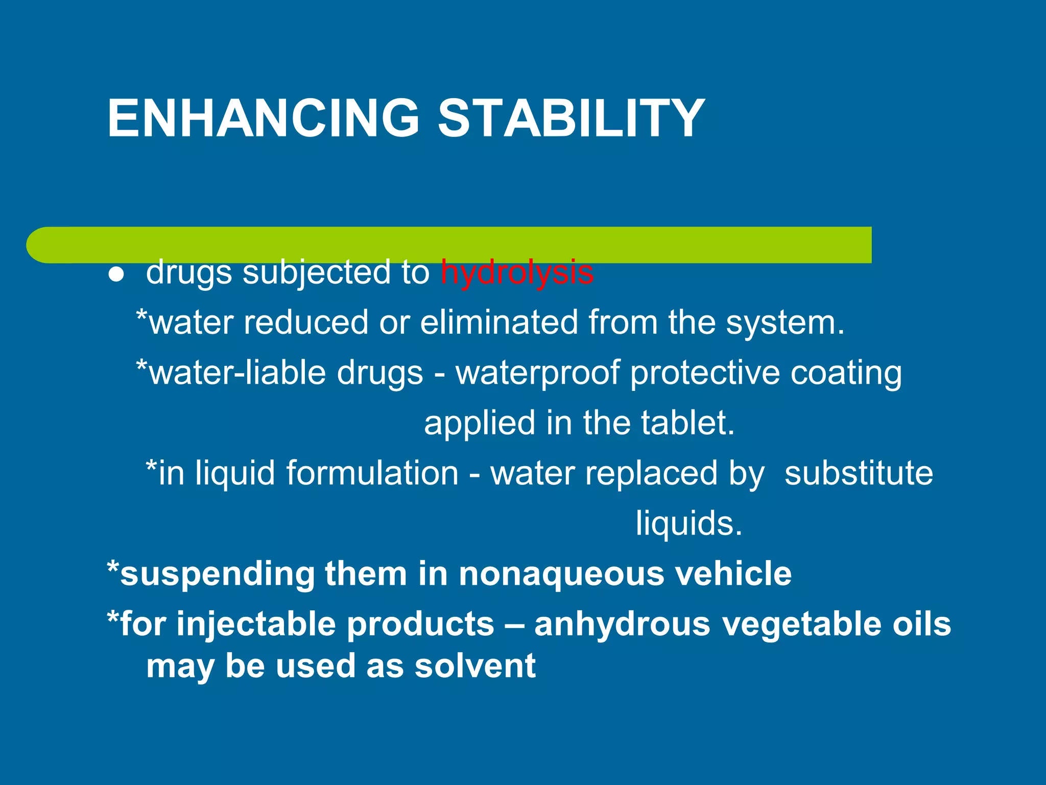 ENHANCING STABILITY
 drugs subjected to hydrolysis
*water reduced or eliminated from the system.
*water-liable drugs - waterproof protective coating
applied in the tablet.
*in liquid formulation - water replaced by substitute
liquids.
*suspending them in nonaqueous vehicle
*for injectable products – anhydrous vegetable oils
may be used as solvent
 