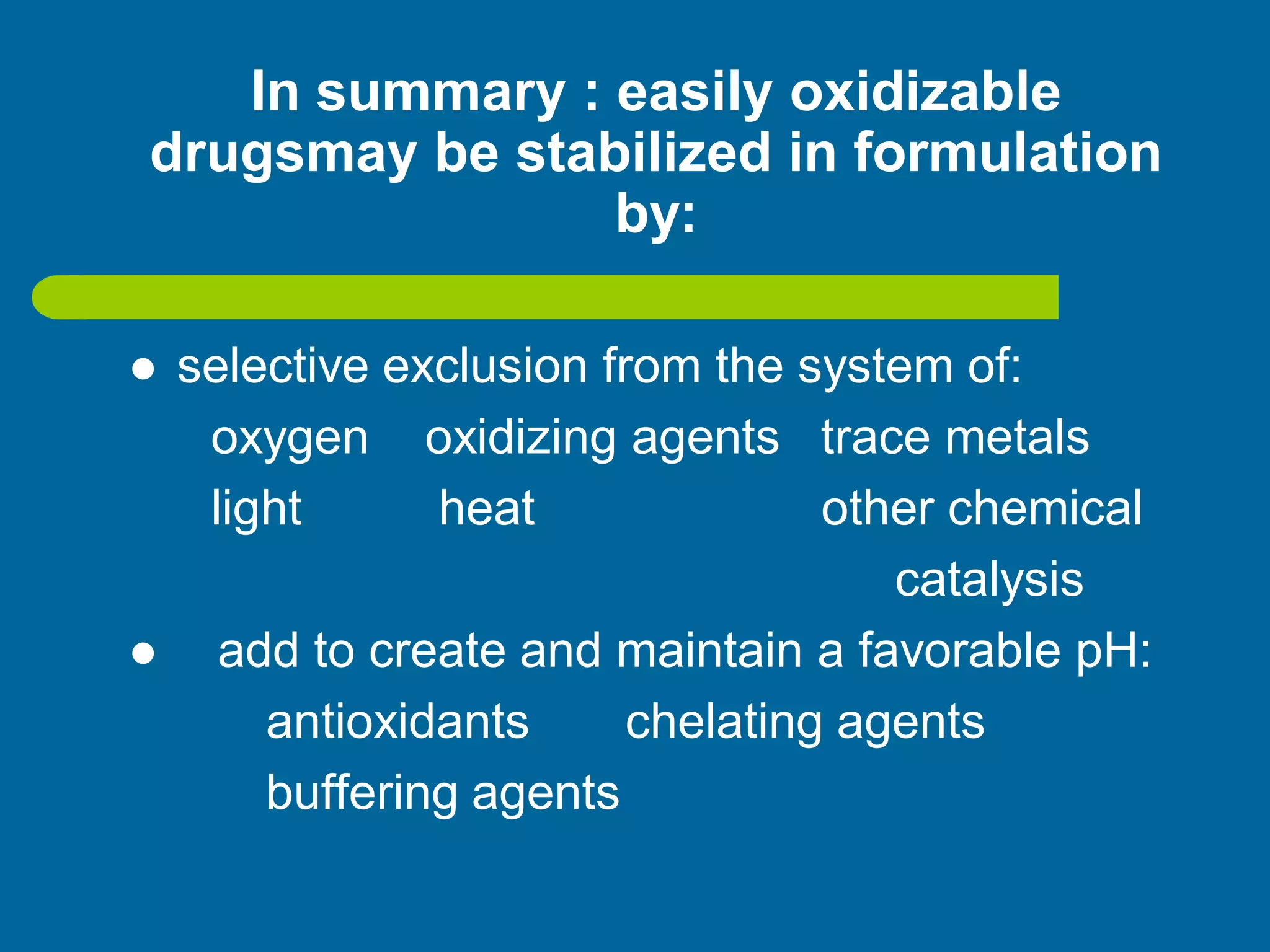In summary : easily oxidizable
drugsmay be stabilized in formulation
by:
 selective exclusion from the system of:
oxygen oxidizing agents trace metals
light heat other chemical
catalysis
 add to create and maintain a favorable pH:
antioxidants chelating agents
buffering agents
 