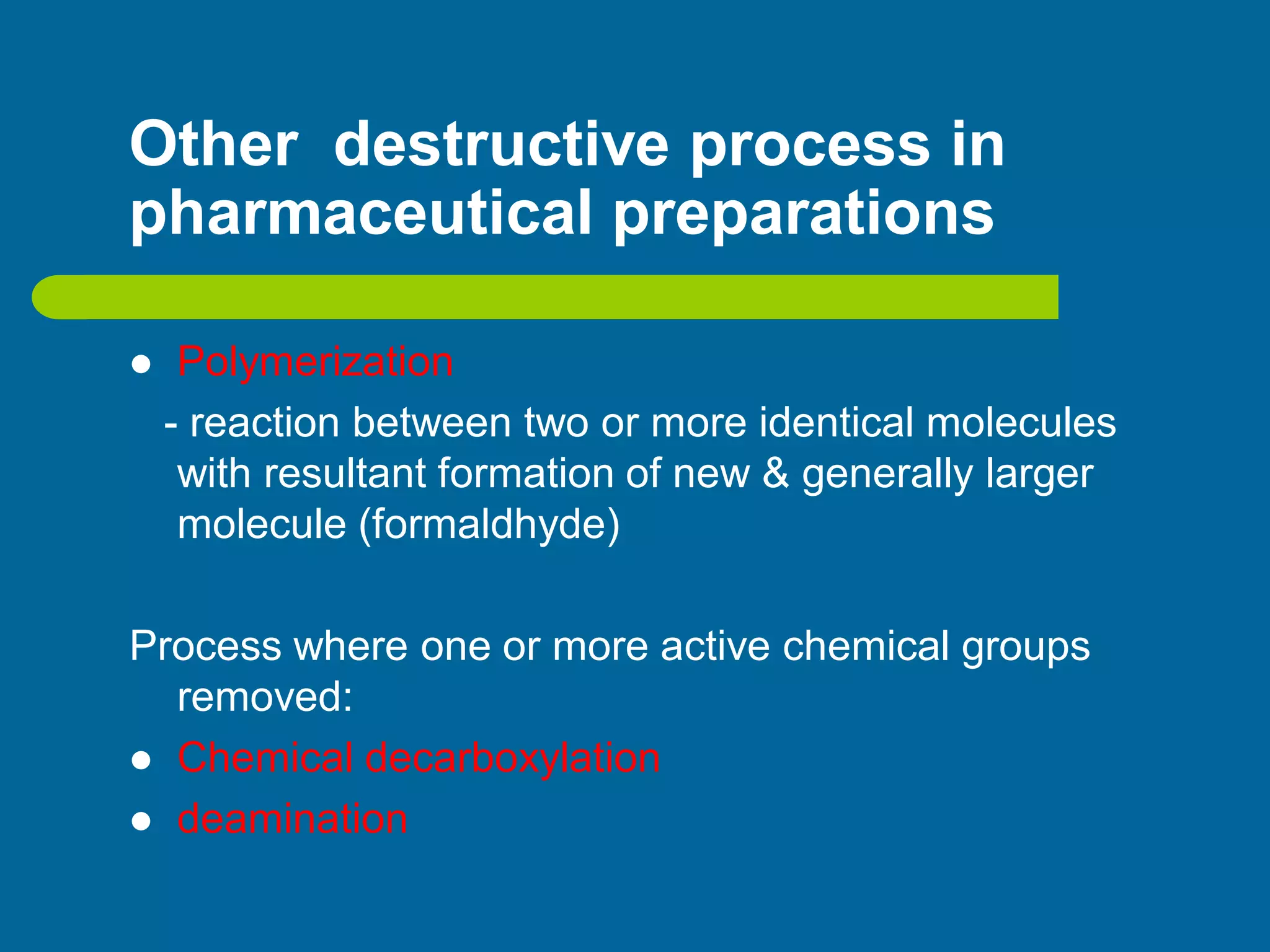 Other destructive process in
pharmaceutical preparations
 Polymerization
- reaction between two or more identical molecules
with resultant formation of new & generally larger
molecule (formaldhyde)
Process where one or more active chemical groups
removed:
 Chemical decarboxylation
 deamination
 