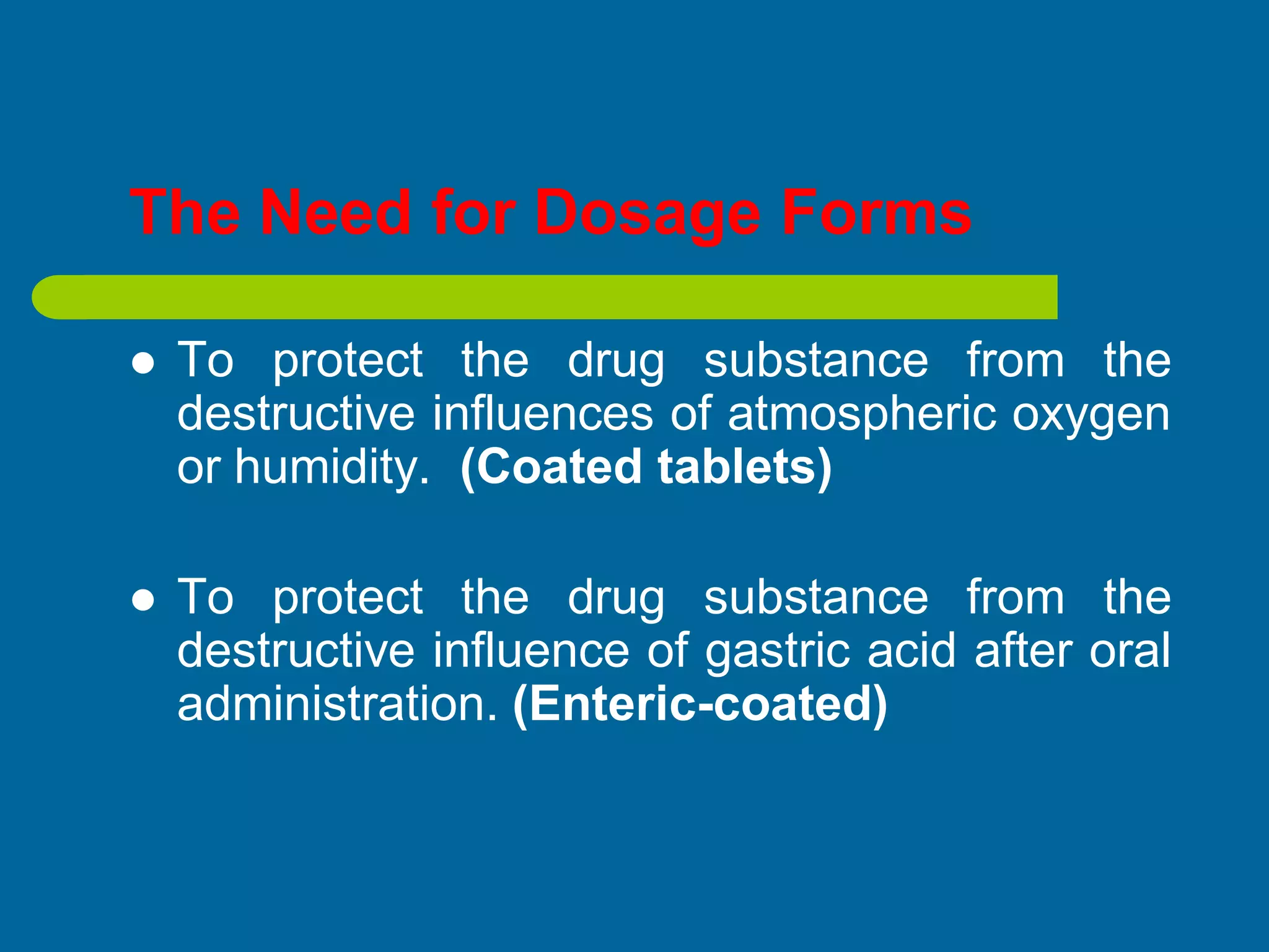The Need for Dosage Forms
 To protect the drug substance from the
destructive influences of atmospheric oxygen
or humidity. (Coated tablets)
 To protect the drug substance from the
destructive influence of gastric acid after oral
administration. (Enteric-coated)
 