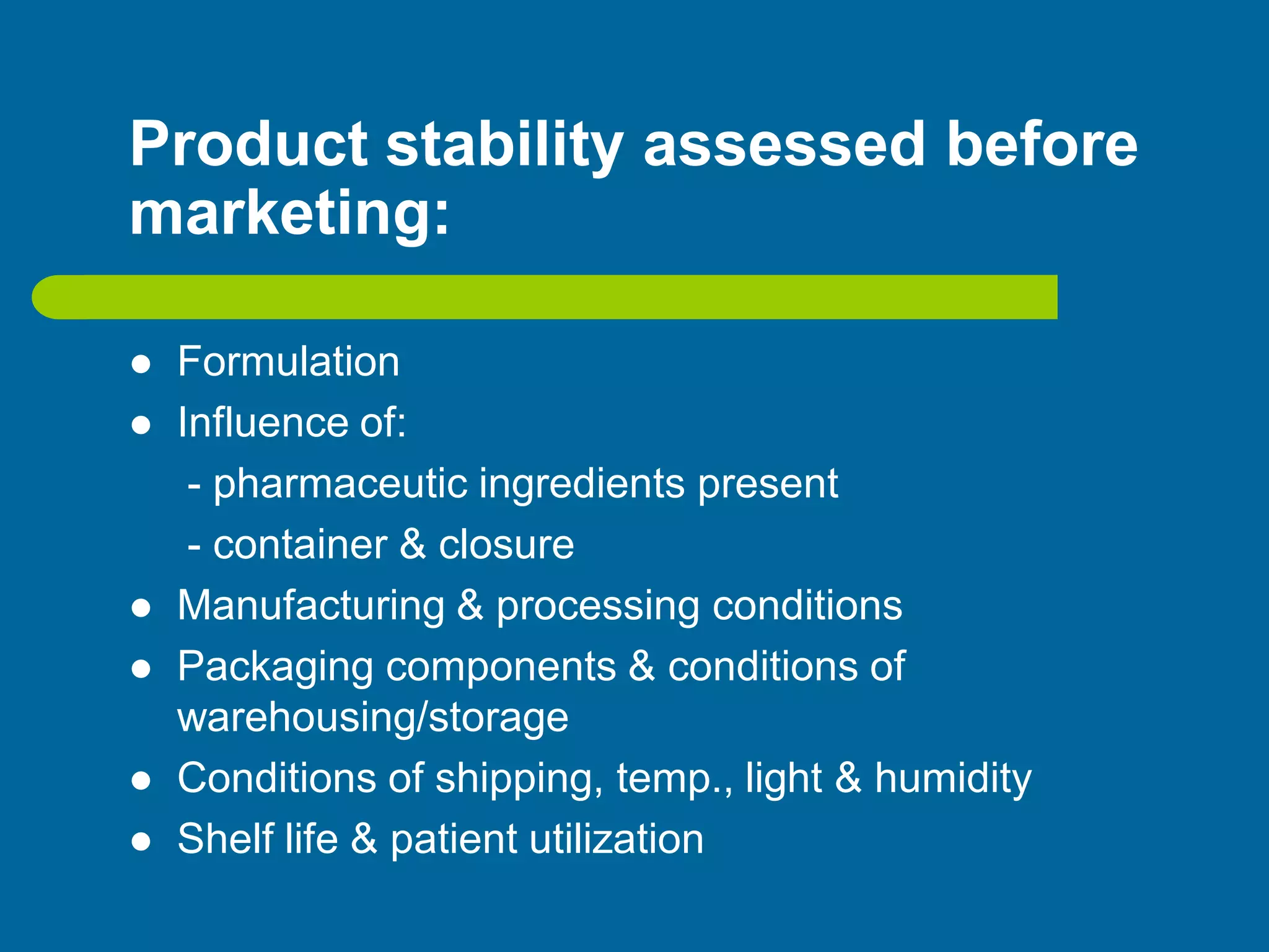Product stability assessed before
marketing:
 Formulation
 Influence of:
- pharmaceutic ingredients present
- container & closure
 Manufacturing & processing conditions
 Packaging components & conditions of
warehousing/storage
 Conditions of shipping, temp., light & humidity
 Shelf life & patient utilization
 