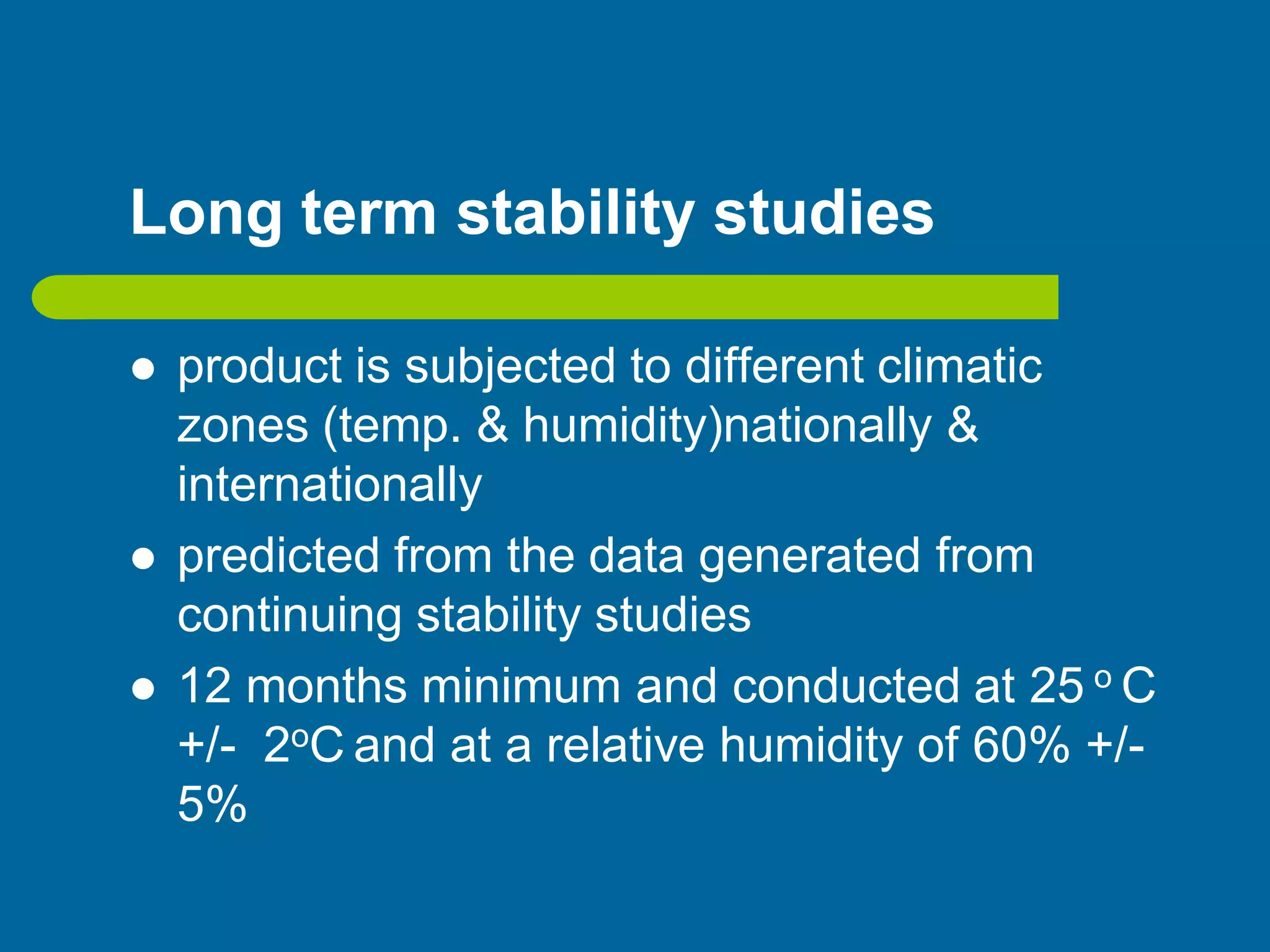 Long term stability studies
 product is subjected to different climatic
zones (temp. & humidity)nationally &
internationally
 predicted from the data generated from
continuing stability studies
 12 months minimum and conducted at 25 o C
+/- 2oC and at a relative humidity of 60% +/-
5%
 