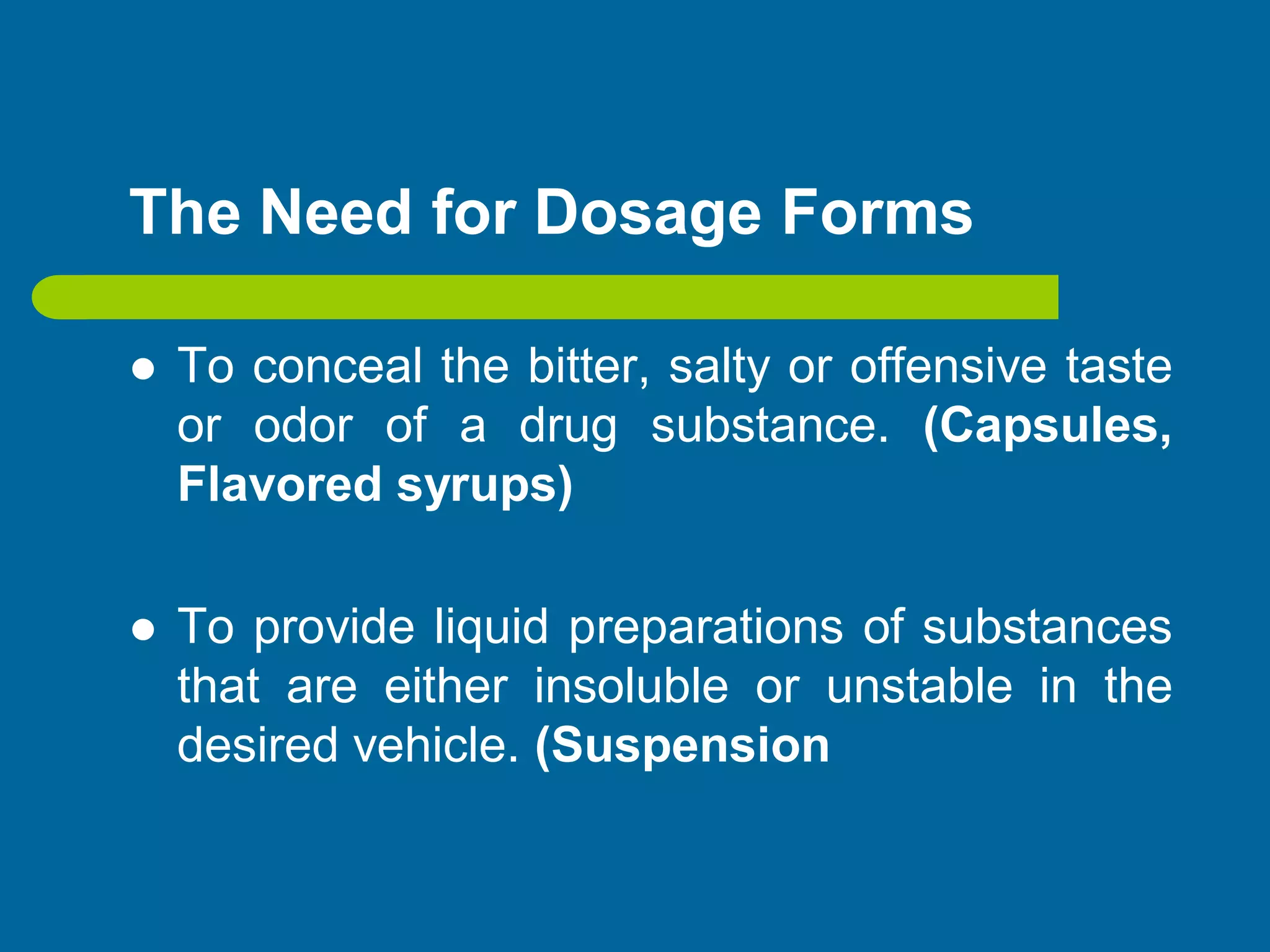 The Need for Dosage Forms
 To conceal the bitter, salty or offensive taste
or odor of a drug substance. (Capsules,
Flavored syrups)
 To provide liquid preparations of substances
that are either insoluble or unstable in the
desired vehicle. (Suspension
 