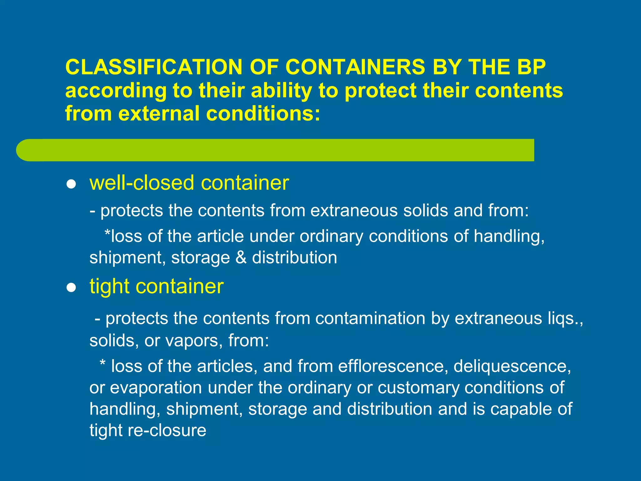 CLASSIFICATION OF CONTAINERS BY THE BP
according to their ability to protect their contents
from external conditions:
 well-closed container
- protects the contents from extraneous solids and from:
*loss of the article under ordinary conditions of handling,
shipment, storage & distribution
 tight container
- protects the contents from contamination by extraneous liqs.,
solids, or vapors, from:
* loss of the articles, and from efflorescence, deliquescence,
or evaporation under the ordinary or customary conditions of
handling, shipment, storage and distribution and is capable of
tight re-closure
 