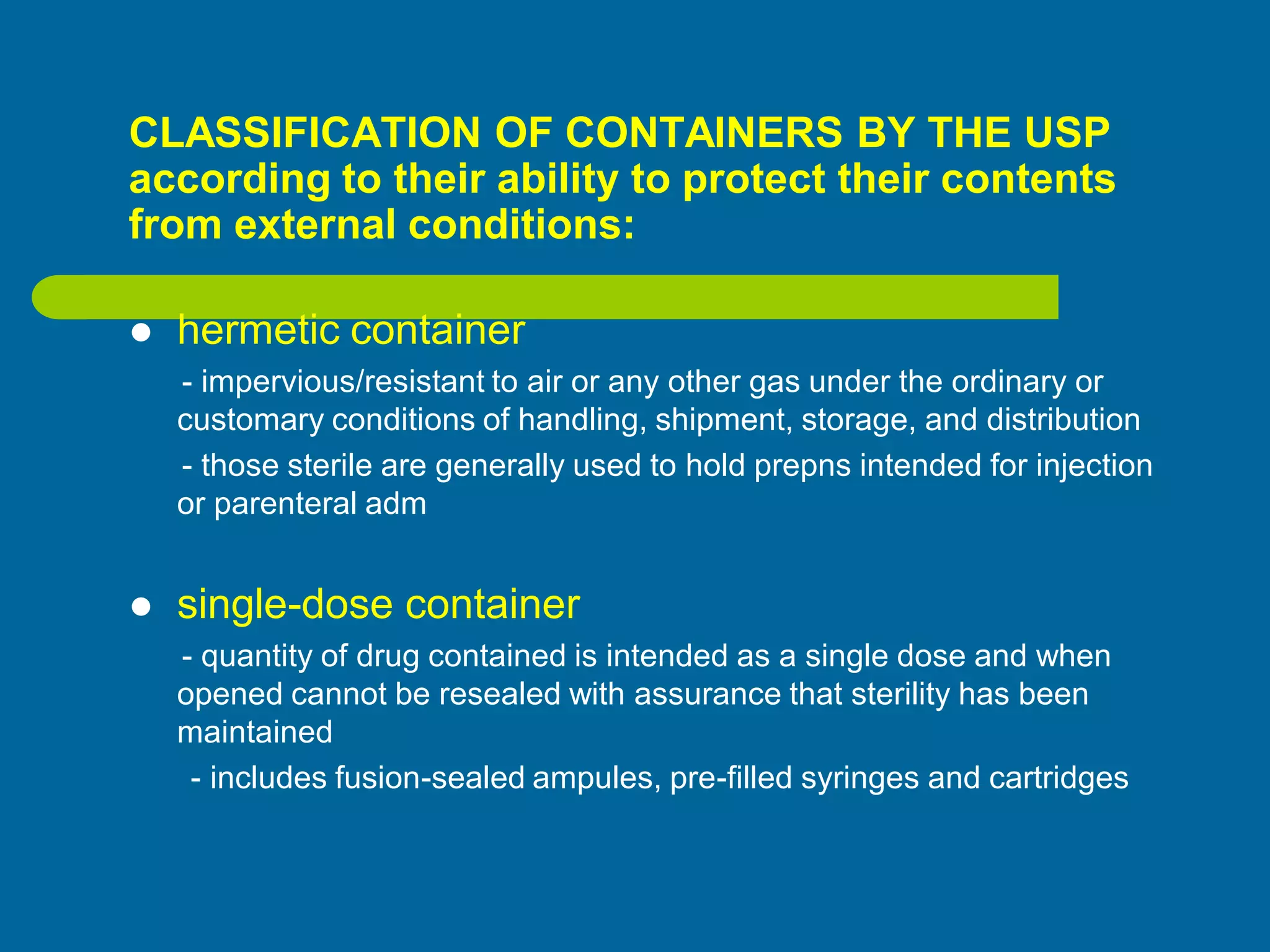 CLASSIFICATION OF CONTAINERS BY THE USP
according to their ability to protect their contents
from external conditions:
 hermetic container
- impervious/resistant to air or any other gas under the ordinary or
customary conditions of handling, shipment, storage, and distribution
- those sterile are generally used to hold prepns intended for injection
or parenteral adm
 single-dose container
- quantity of drug contained is intended as a single dose and when
opened cannot be resealed with assurance that sterility has been
maintained
- includes fusion-sealed ampules, pre-filled syringes and cartridges
 