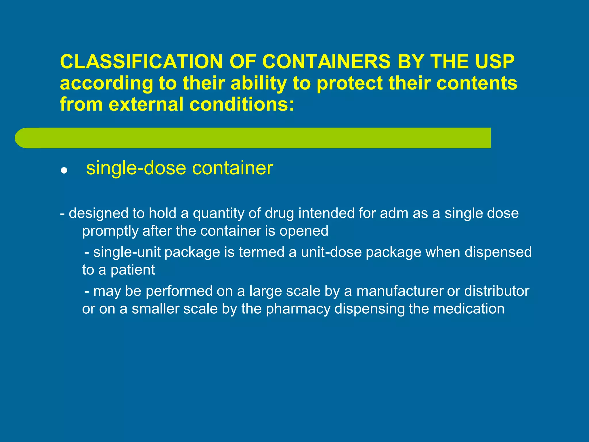 CLASSIFICATION OF CONTAINERS BY THE USP
according to their ability to protect their contents
from external conditions:
 single-dose container
- designed to hold a quantity of drug intended for adm as a single dose
promptly after the container is opened
- single-unit package is termed a unit-dose package when dispensed
to a patient
- may be performed on a large scale by a manufacturer or distributor
or on a smaller scale by the pharmacy dispensing the medication
 