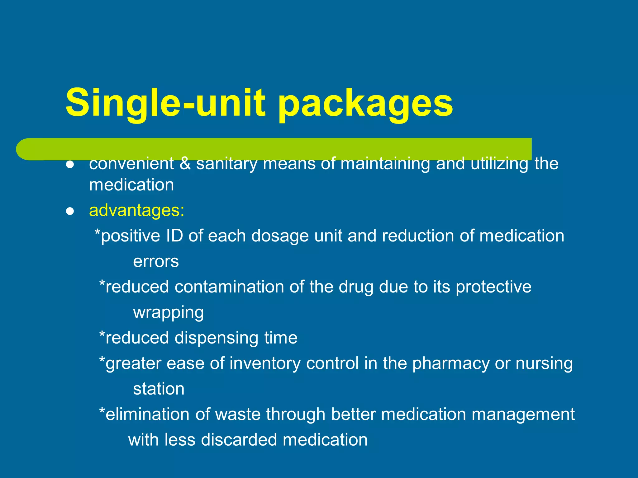 Single-unit packages
 convenient & sanitary means of maintaining and utilizing the
medication
 advantages:
*positive ID of each dosage unit and reduction of medication
errors
*reduced contamination of the drug due to its protective
wrapping
*reduced dispensing time
*greater ease of inventory control in the pharmacy or nursing
station
*elimination of waste through better medication management
with less discarded medication
 