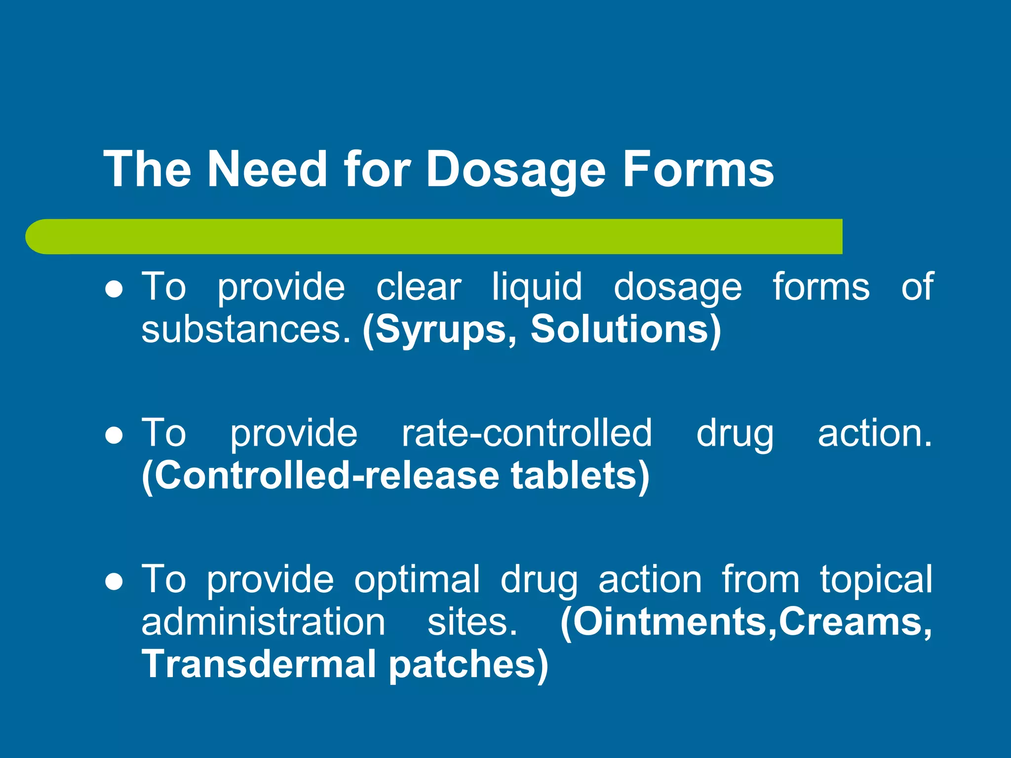 The Need for Dosage Forms
 To provide clear liquid dosage forms of
substances. (Syrups, Solutions)
 To provide rate-controlled drug action.
(Controlled-release tablets)
 To provide optimal drug action from topical
administration sites. (Ointments,Creams,
Transdermal patches)
 
