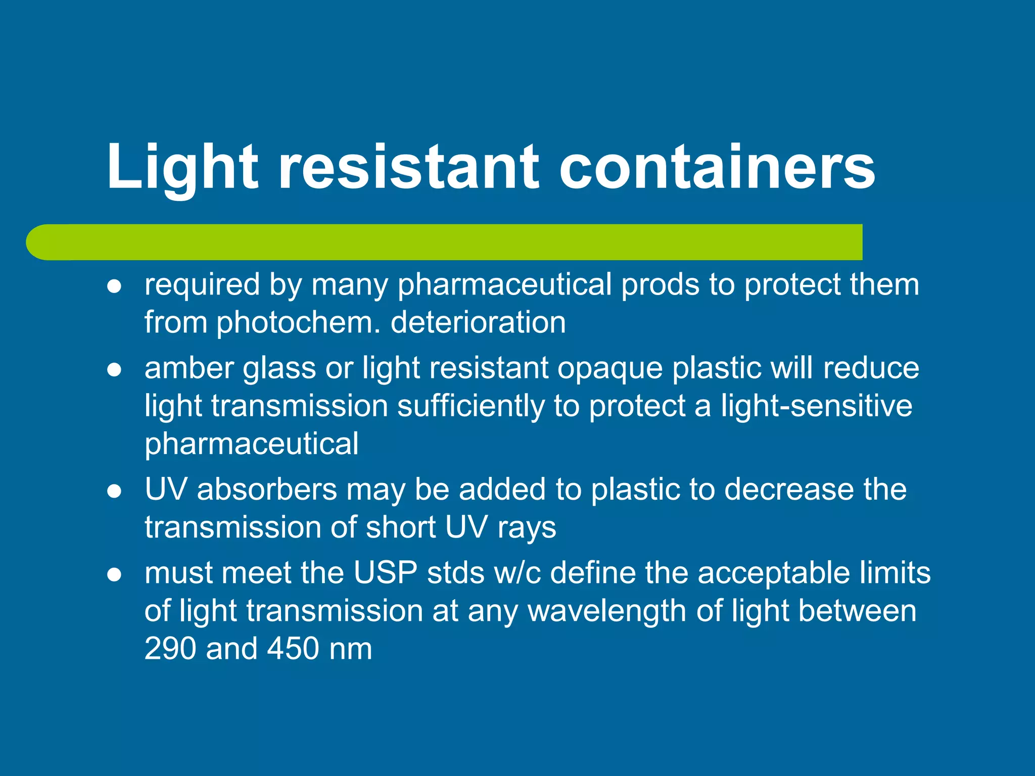 Light resistant containers
 required by many pharmaceutical prods to protect them
from photochem. deterioration
 amber glass or light resistant opaque plastic will reduce
light transmission sufficiently to protect a light-sensitive
pharmaceutical
 UV absorbers may be added to plastic to decrease the
transmission of short UV rays
 must meet the USP stds w/c define the acceptable limits
of light transmission at any wavelength of light between
290 and 450 nm
 