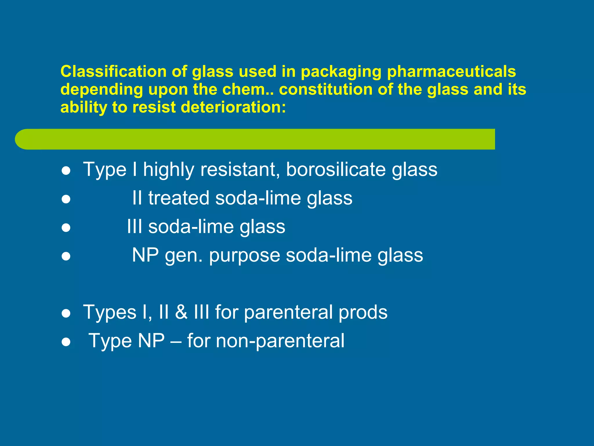 Classification of glass used in packaging pharmaceuticals
depending upon the chem.. constitution of the glass and its
ability to resist deterioration:
 Type I highly resistant, borosilicate glass
 II treated soda-lime glass
 III soda-lime glass
 NP gen. purpose soda-lime glass
 Types I, II & III for parenteral prods
 Type NP – for non-parenteral
 