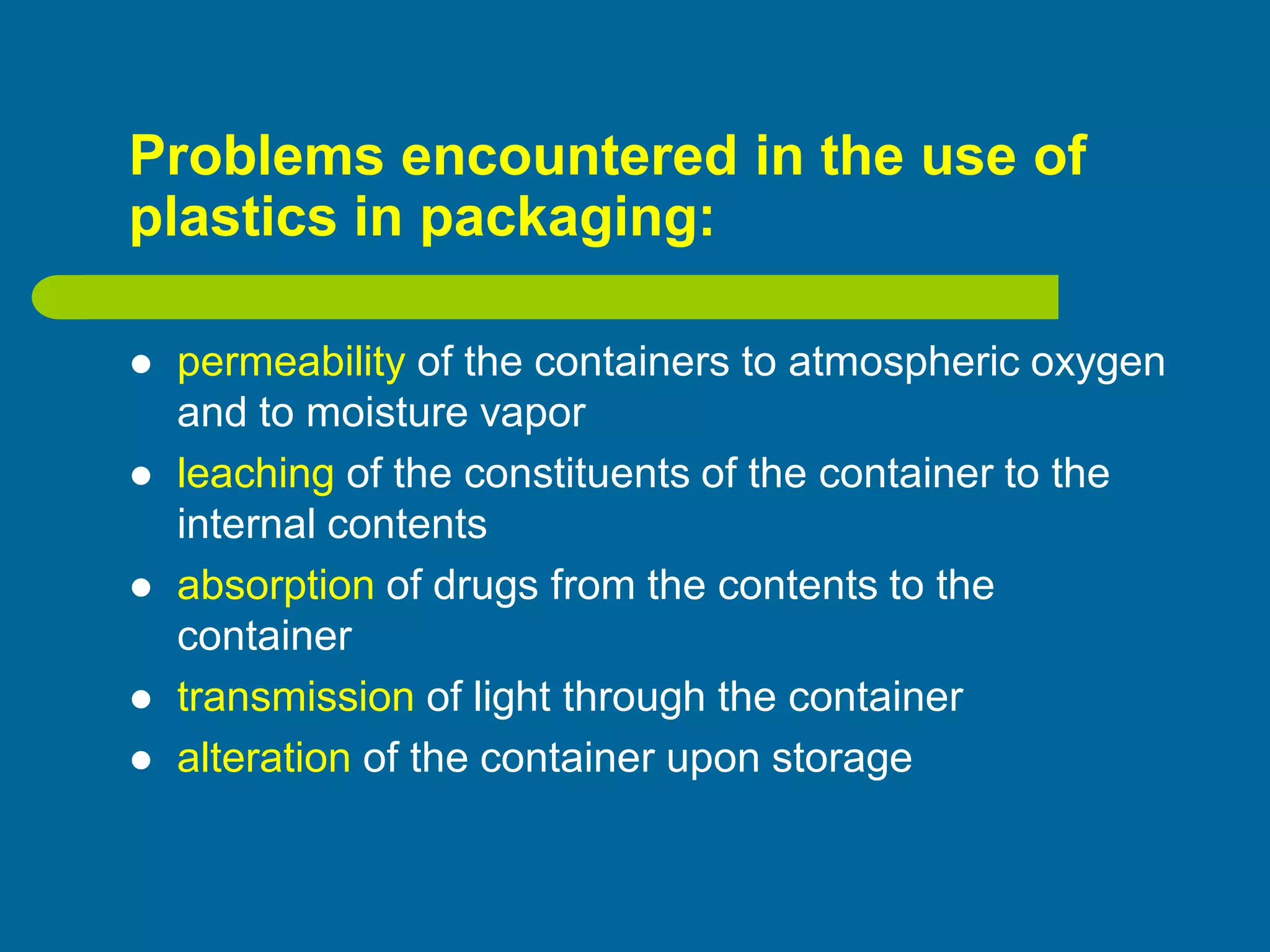 Problems encountered in the use of
plastics in packaging:
 permeability of the containers to atmospheric oxygen
and to moisture vapor
 leaching of the constituents of the container to the
internal contents
 absorption of drugs from the contents to the
container
 transmission of light through the container
 alteration of the container upon storage
 