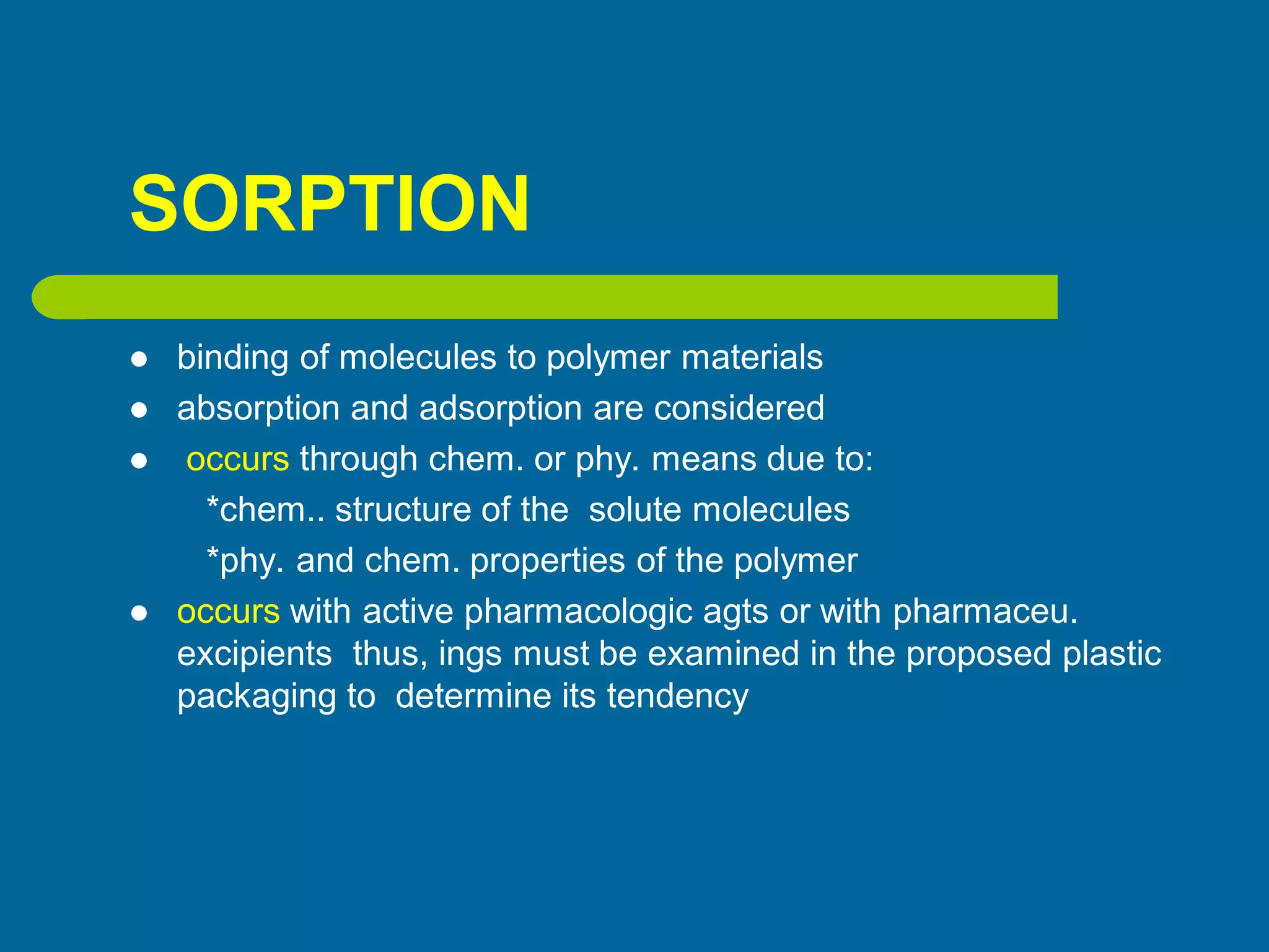 SORPTION
 binding of molecules to polymer materials
 absorption and adsorption are considered
 occurs through chem. or phy. means due to:
*chem.. structure of the solute molecules
*phy. and chem. properties of the polymer
 occurs with active pharmacologic agts or with pharmaceu.
excipients thus, ings must be examined in the proposed plastic
packaging to determine its tendency
 