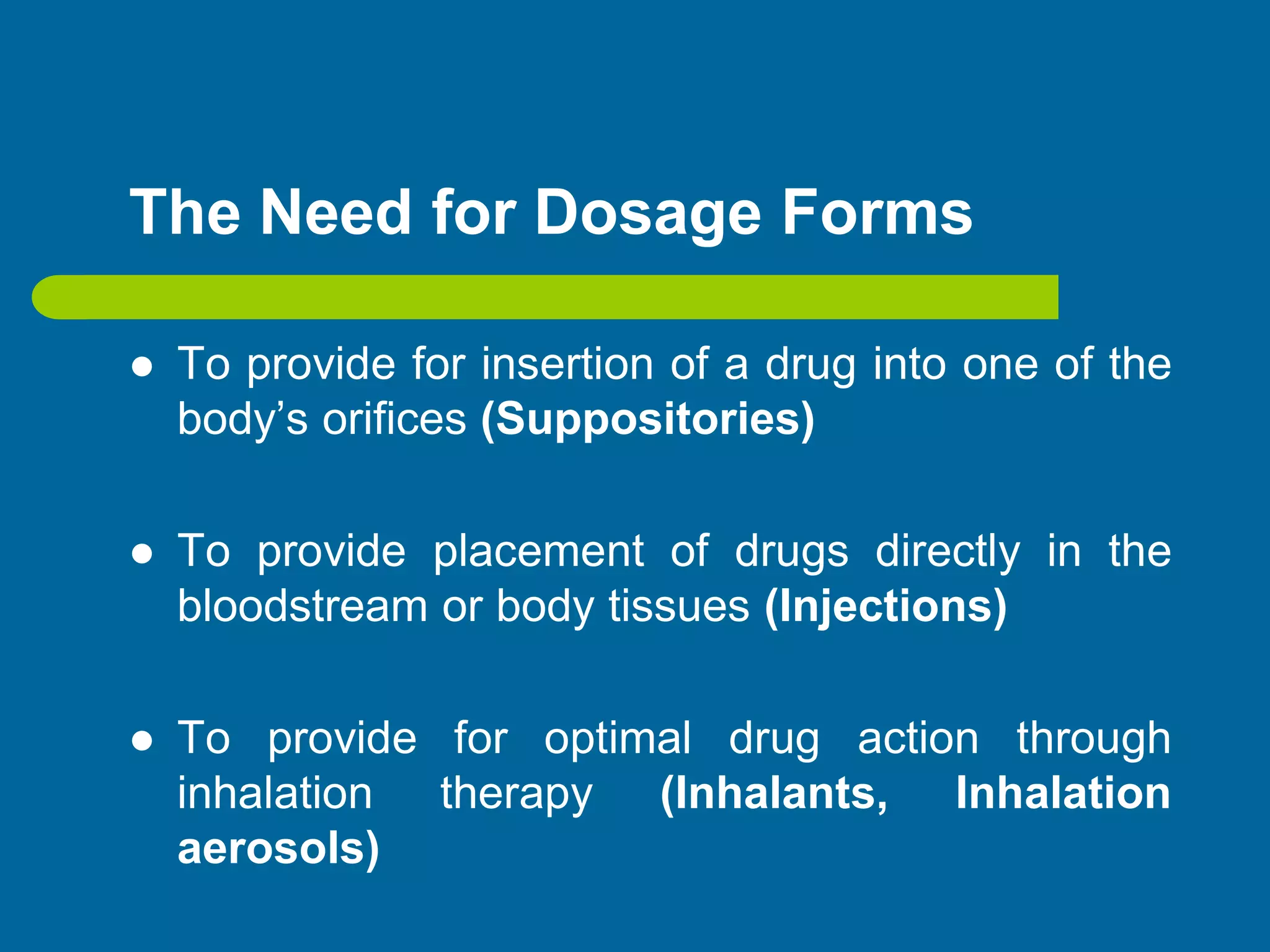 The Need for Dosage Forms
 To provide for insertion of a drug into one of the
body’s orifices (Suppositories)
 To provide placement of drugs directly in the
bloodstream or body tissues (Injections)
 To provide for optimal drug action through
inhalation therapy (Inhalants, Inhalation
aerosols)
 