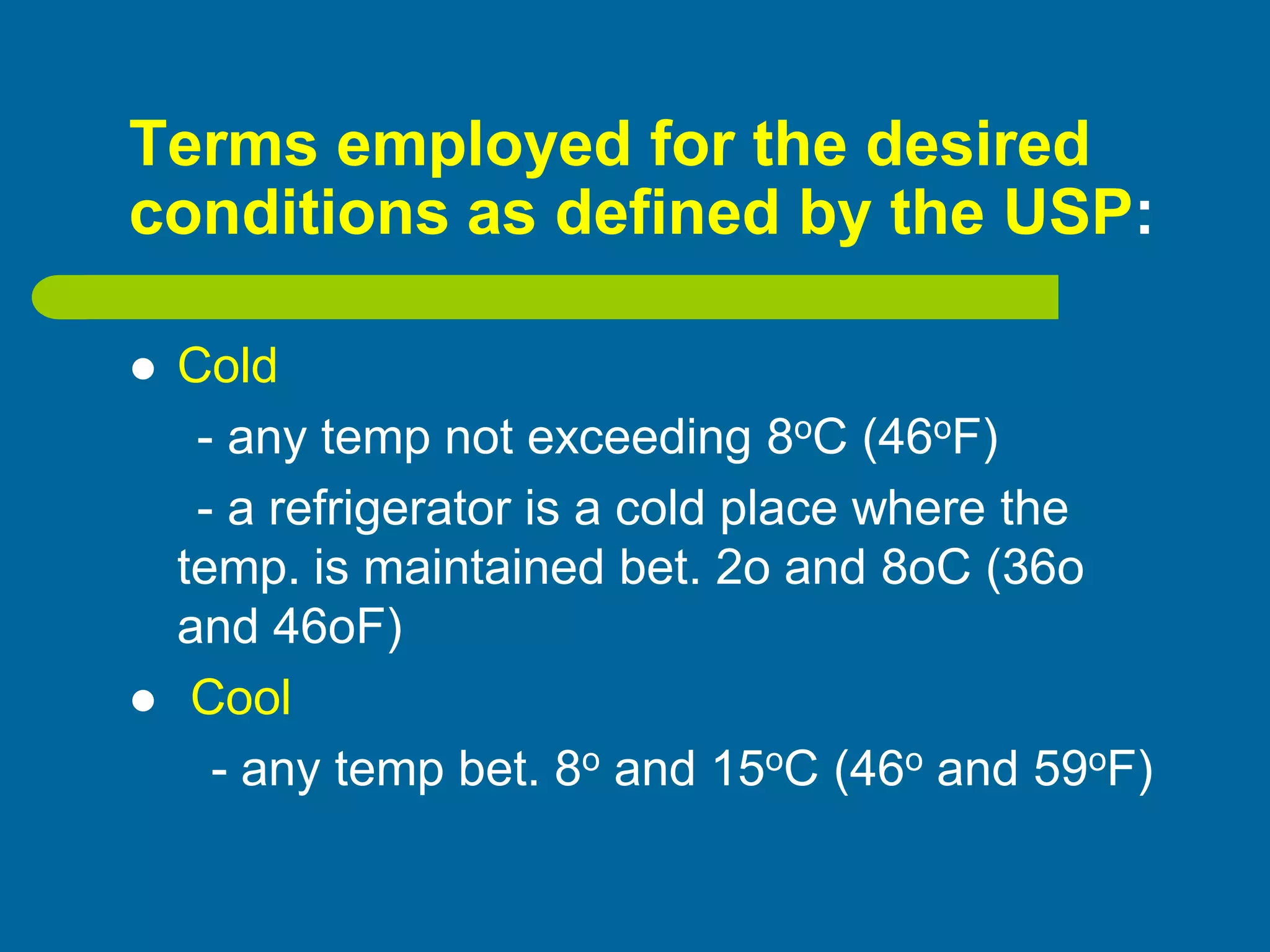 Terms employed for the desired
conditions as defined by the USP:
 Cold
- any temp not exceeding 8oC (46oF)
- a refrigerator is a cold place where the
temp. is maintained bet. 2o and 8oC (36o
and 46oF)
 Cool
- any temp bet. 8o and 15oC (46o and 59oF)
 
