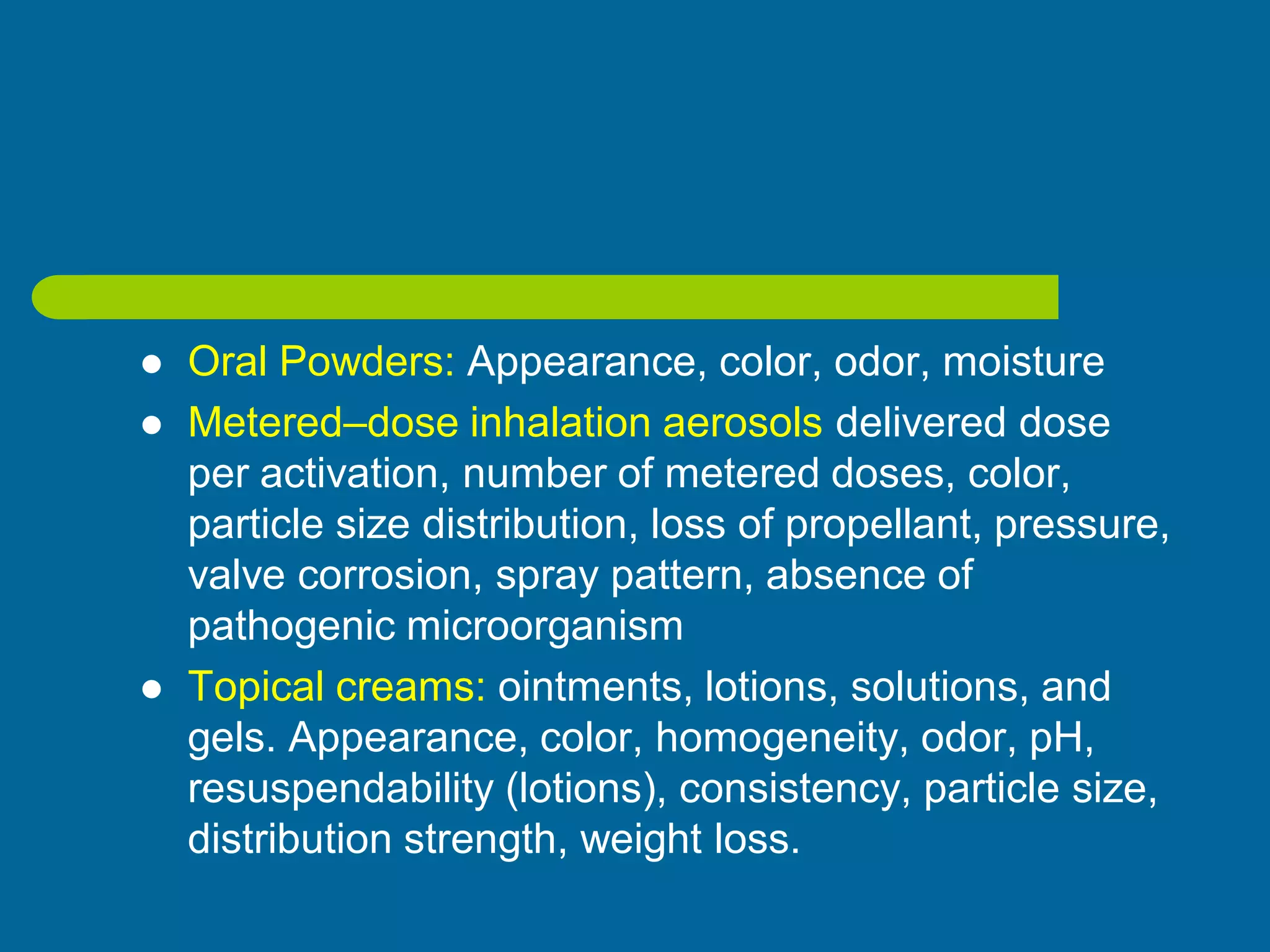  Oral Powders: Appearance, color, odor, moisture
 Metered–dose inhalation aerosols delivered dose
per activation, number of metered doses, color,
particle size distribution, loss of propellant, pressure,
valve corrosion, spray pattern, absence of
pathogenic microorganism
 Topical creams: ointments, lotions, solutions, and
gels. Appearance, color, homogeneity, odor, pH,
resuspendability (lotions), consistency, particle size,
distribution strength, weight loss.
 