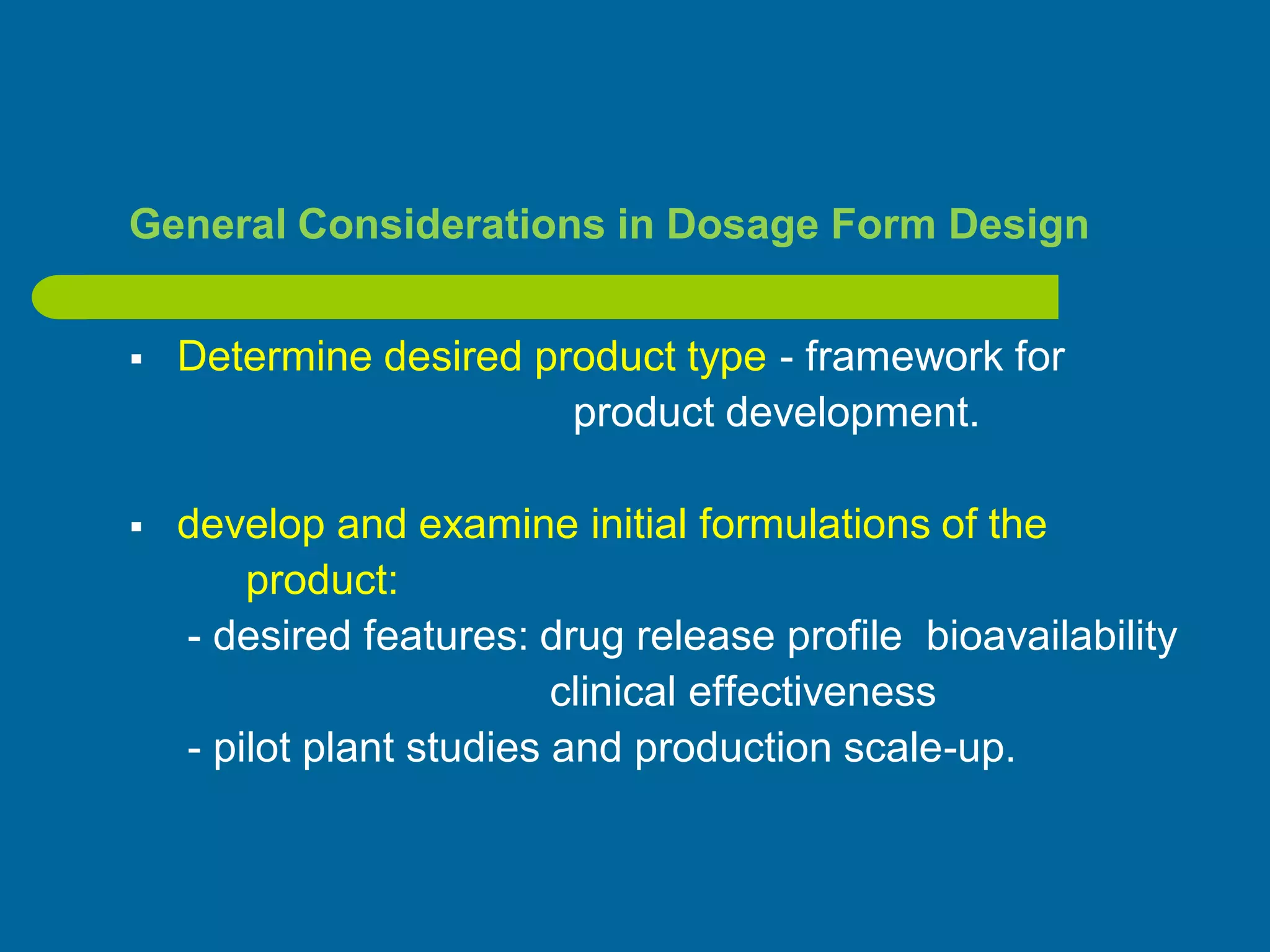 General Considerations in Dosage Form Design
 Determine desired product type - framework for
product development.
 develop and examine initial formulations of the
product:
- desired features: drug release profile bioavailability
clinical effectiveness
- pilot plant studies and production scale-up.
 