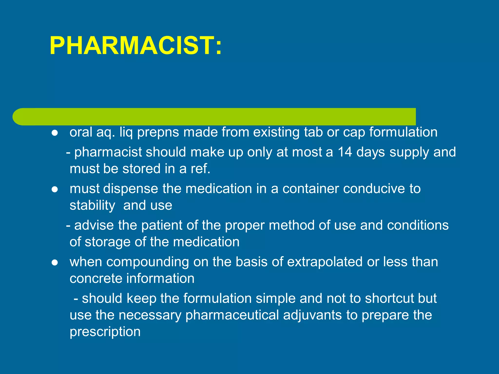 PHARMACIST:
 oral aq. liq prepns made from existing tab or cap formulation
- pharmacist should make up only at most a 14 days supply and
must be stored in a ref.
 must dispense the medication in a container conducive to
stability and use
- advise the patient of the proper method of use and conditions
of storage of the medication
 when compounding on the basis of extrapolated or less than
concrete information
- should keep the formulation simple and not to shortcut but
use the necessary pharmaceutical adjuvants to prepare the
prescription
 