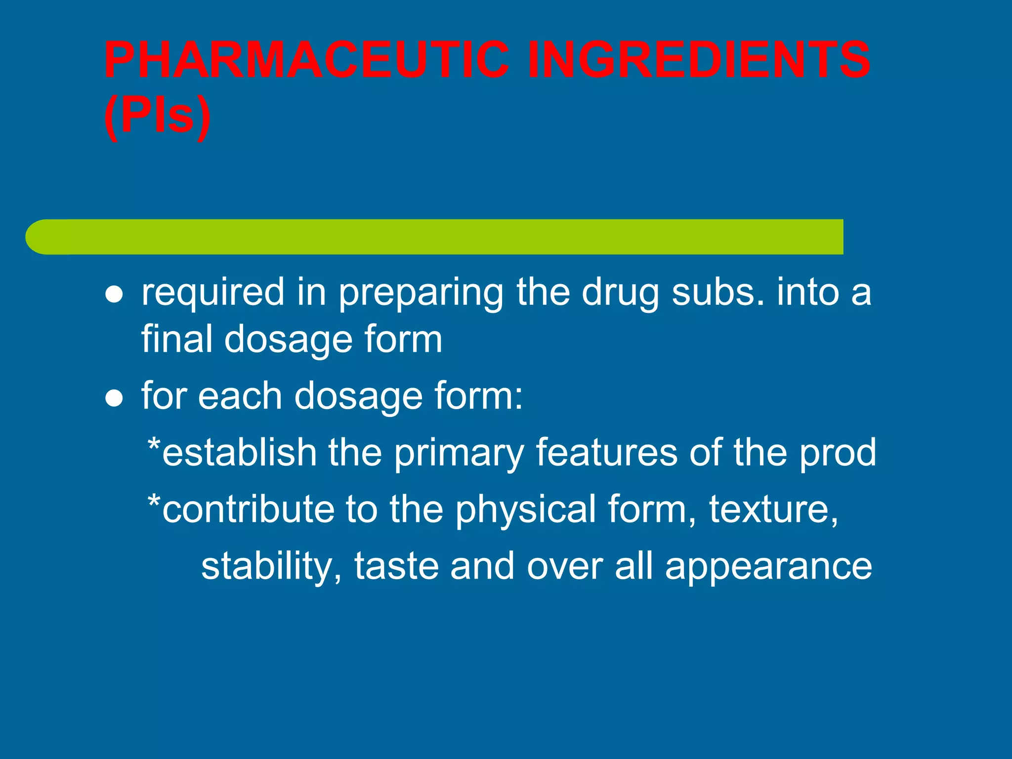 PHARMACEUTIC INGREDIENTS
(PIs)
 required in preparing the drug subs. into a
final dosage form
 for each dosage form:
*establish the primary features of the prod
*contribute to the physical form, texture,
stability, taste and over all appearance
 