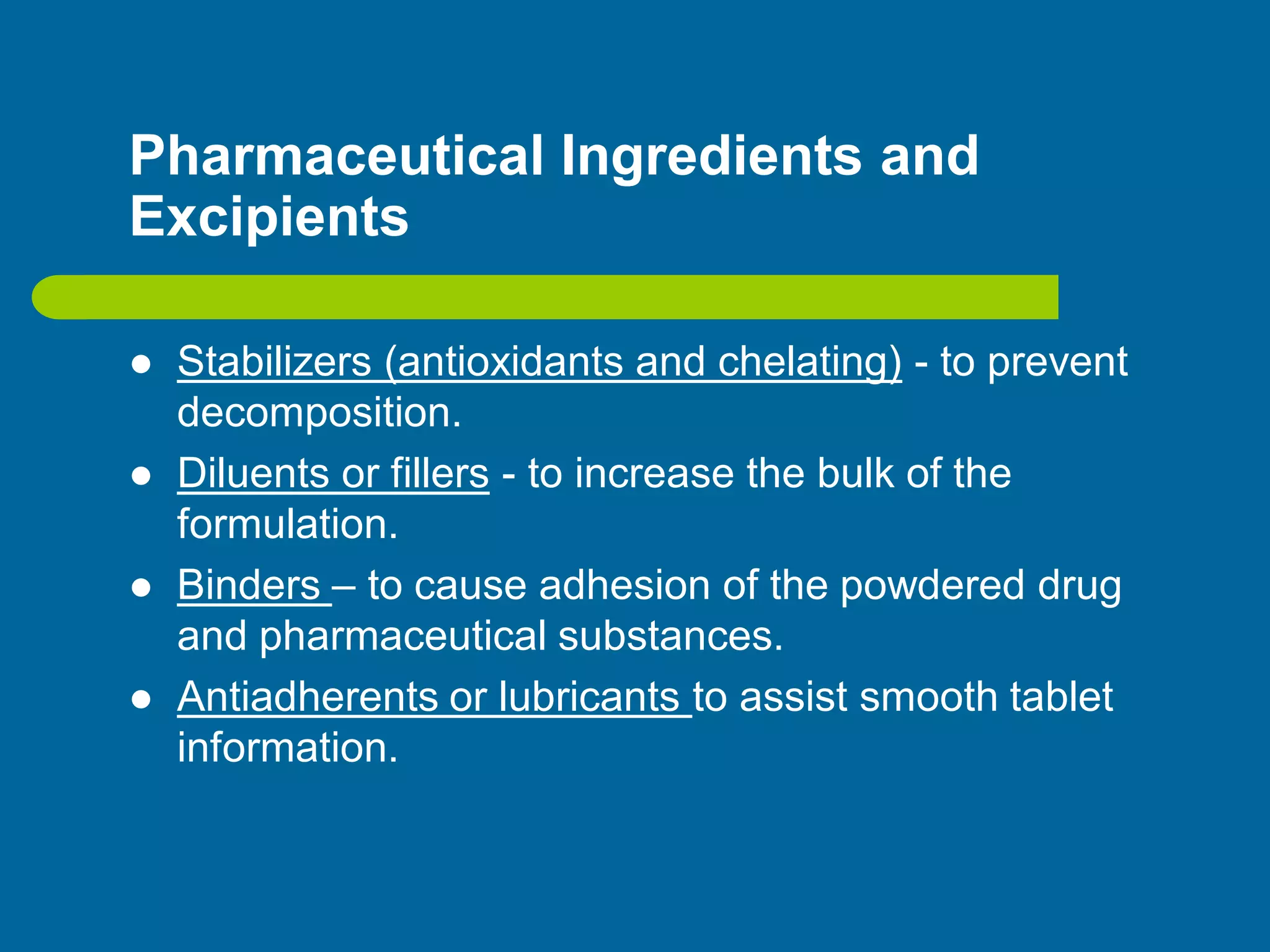 Pharmaceutical Ingredients and
Excipients
 Stabilizers (antioxidants and chelating) - to prevent
decomposition.
 Diluents or fillers - to increase the bulk of the
formulation.
 Binders – to cause adhesion of the powdered drug
and pharmaceutical substances.
 Antiadherents or lubricants to assist smooth tablet
information.
 